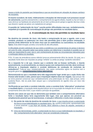 69
causa a morte do paciente que transportava e que se encontrava em situação de ataque cardíaco
de miocárdio.
O mesmo sucederá, de resto, relativamente a situações de intervenção num processo causal
de salvamento, quando precisamente o comportamento do agente afasta, impede ou faz em todo o
caso diminuir as hipóteses de salvamento de um bem jurídico já em perigo (o agente não traz o bote
que deverá ir ajudar aa salvar uns nadadores em perigo).
A questão da “potenciação do risco” suscita porém dificuldades mas que, verdadeiramente,
respeitem já à questão da concretização do perigo não permitido no resultado típico.
c) A concretização do risco não permitido no resultado típico
Na doutrina da conexão de risco, não basta a comprovação de que o agente, com a sua
conduta, produziu ou potenciou um risco não permitido para o bem jurídico ameaçado, é
preciso ainda determinar se foi esse risco que se materializou ou concretizou no resultado
típico. Esta determinação constitui uma tarefa de alta dificuldade.
A dificuldade provém sobretudo de que sobre a existência e as características do perigo é decisivo
um juízo Ex ante, enquanto saber que perigo acabou por determinar o resultado é questão que só
pode ser respondida Ex post, isto é, com conhecimento de todas as circunstancias relevantes para
a verificação efetiva do resultado.
P.Ex. O caso da ambulância acima referido torna-se extremamente difícil de decidir, Ex post, se o
resultado morte deve ser imputado ao perigo “enfarte” ou antes ao perigo “acidente rodoviário”.
Se a resposta for a de que, mesmo que o acidente não se tivesse verificado, o doente
possivelmente, ou provavelmente, ou mesmo quase com certeza teria morrido, deve continuar
afirmar-se a imputação objetiva à conduta defeituosa de condução do motorista da
ambulância? Trata-se aqui, substancialmente, dos casos conhecidos agora na doutrina sob a
epígrafe geral dos comportamentos lícitos alternativos.
Demonstrando-se que o resultado teria tido seguramente lugar ainda que a ação ilícita não
tivesse sido levada a cabo, parece que a imputação objetiva deve ser negada, seja porque não
se torna possível comprovar aqui verdadeiramente uma potenciação do risco, seja porque, como
sustenta Roxin, não se pode dizer sequer que o comportamento do agente criou um risco não
permitido.
Verificando-se que tanto a conduta indevida, como a conduta licita “alternativa” produziram
o resultado típico, a imputação deste àquela traduzir-se-ia na punição da violação de um dever cujo
cumprimento teria sido inútil, o que violará o princípio da igualdade.
Quanto aos casos em que não se demonstra que também com o comportamento alternativo
licito o resultado típico teria seguramente tido lugar, mas que apenas era provável ou
simplesmente possível que tal acontecesse, a solução é diferente e muito mais complexa:
A) Do ponto de vista da doutrina da conexão do risco, o que importa provar a potenciação
do risco e a sua materialização no resultado típico. Se, quanto a este ponto, apresentada toda
a prova possível, o juiz ficar em dúvida, deve valorá-la a favor do arguido, excluindo a
imputação.
B) Uma vez demonstrada, porém, a potenciação do risco e a sua materialização no resultado, o
dito “comportamento lícito alternativo” deve ser considerado irrelevante.
 