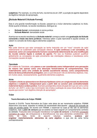 7
subjetivos: Por exemplo, no crime de furto, nos termos do art. 230º, a punição do agente dependerá
da ilegítima intenção de apropriação.
(Ilicitude Material E Ilicitude Formal)
Esta é uma grande transformação na Escola- passam-se a incluir elementos subjetivos no ilícito.
Ainda quanto à ilicitude, na escola neoclássica, distingue-se:
 Ilicitude formal- contrariedade à norma jurídica;
 Ilicitude Material- danosidade social.
Acentua-se na escola neoclássica a ilicitude material- começa a existir uma graduação da ilicitude
consoante a lesão dos bens jurídicos. Interessa saber o quão reprovável é aquela conduta. Já
cabem no conceito de ilícitos alguns elementos subjetivos.
Ação
Não pode dizer-se que esta concepção se tenha traduzido em um “novo” conceito de ação
relativamente ao sustentado pela concepção clássica. A ação continuou a ser concebida, no
essencial, como um comportamento humano causalmente determinante de uma modificação
do mundo exterior ligada à vontade do agente. Por isso os finalistas puderam qualificar
globalmente as concepções da ação proveniente das orientações clássica e neoclássica como
concepções causais de ação.
Tipicidade
Em matéria de Tipicidade, esta passou a ser considerada como indispensável uma percepção
da mesma não apenas como uma descrição formal-externa de comportamentos, mas
materialmente como uma unidade de sentido socialmente danoso, como comportamento
lesivo de bens juridicamente protegidos; para a qual relevavam não só elementos objetivos, mas,
em muitos casos, necessariamente, igualmente elementos subjetivos.
Ilícito
Também o ilícito se apresentava em diversas hipóteses como um conglumerado de elementos
objetivos e subjetivos, indispensável para a partir dele se concluir pela contraditoriedade
material do facto à ordem jurídica. Exemplo paradigmático desta situação tem que ver com o crime
de furto~ art. 203º/1- onde o tipo incriminador não é toda a subtração de coisa móvel alheia, mas só
aquela que ocorrer “com ilegítima intenção de apropriação”.
Culpa
Teoria Normativa da Culpa- FRANK
Quando à CULPA- Teoria Normativa da Culpa- esta deixa de ser meramente subjetiva- FRANK
desenvolve uma teoria baseada no estado de necessidade desculpante - cláusula de exclusão da
culpa em sentido estrito. De acordo com FRANK, o essencial na culpa já não são os elementos
subjetivos, mas o juízo de censura que só existiria se fosse exigível um comportamento contrario
ao adotado. Traduzida esta concepção neoclássica num juízo de censura- a chamada concepção
normativa de culpa- ela enriquecia-se e diversificava-se nos seus elementos constitutivos- nem
todos, de resto, tendo de assumir natureza subjetiva, acabava por
englobar maioritariamente elementos de cariz objetivo- o que era de certa forma
contraproducente
 