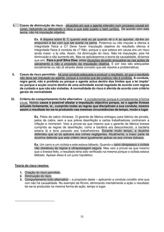 71
i. Casos de diminuição do risco - situações em que o agente intervém num processo causal em
curso, reduzindo ou atenuando o risco a que está sujeito o bem jurídico. De acordo com esta
teoria, não há imputação objetiva.
Ex. A dispara sobre B, C quando está ao pé quando vê o A ao apontar, dá-lhe um
empurram e faz com que ele acerte na perna. Podemos ou não imputar a ofensa à
integridade física a C? Deve haver imputação objetiva do resultado ofensa à
integridade física à conduta de c? Não, porque o que estava em causa era um risco
ainda maior: o bj vida. Assim, há diminuição do risco. Não há imputação, pois há
diminuição e não aumento etc. Mas se aplicássemos a teoria da causalidade, diríamos
que sim. Para o prof Silva Dias, estas situações deverão enquadrar-se nas ações de
salvamento e não a propósito da imputação objetiva. E por isso são adequadas
socialmente ou não (é através deste conceito que ele resolve a problemática).
ii. Casos de risco permitido - há uma conduta adequada a produzir o resultado, só que o resultado
não deve ser imputado ao agente, porque a conduta que ele praticou não é proibida. A conduta,
regra geral, não é proibida ou porque o agente actua dentro dos limites que a lei impõe1
ou porque a acção ocorre dentro de uma actividade social regulada de acordo com regras
de cuidado e que não são violadas. A normalidade do risco é aferida de acordo com critério
gerais de normalidade
iii. Critério do comportamento lícito alternativo - é complementar porque é complementar à forma
inicial. Nestes casos é possível afastar a imputação objectiva porque, se o agente tivesse
actuado licitamente, ie., cumprido todas as regras que disciplinam a sua conduta, mesmo
assim o resultado ter-se-ia produzido nas mesmas circunstâncias de tempo, modo e lugar.
Ex. Pelos de cabra chineses. O gerente de fábrica entregou para fabrico de pincéis,
pelos de cabra, sem a sua prévia desinfeção e certos trabalhadores contraíram a
infeção e morreram. Veio a provar-se que mesmo que o gerente de fábrica tivesse
cumprido as regras de desinfeção, como a bactéria era desconhecido, a bactéria
estaria lá e teria passado aos trabalhadores. Durante muito tempo, a doutrina
defendeu que só se aplicava aos crimes negligentes. Atualmente, a maior parte da
doutrina defende que este critério deve igualmente aplicar-se aos crimes dolosos.
Ex. Um carro e um ciclista e este estava bêbedo. Quando o carro ultrapassou o ciclista
não obedeceu às regras e ultrapassagem segura. Mas veio a provar-se que mesmo
que o tivesse feito, o resultado teria sido verificado na mesma porque o ciclista estava
bêbado. Apesar disso é um juízo hipotético.
Teoria do risco resolve:
1. Criação do risco permitido;
2. Diminuição do risco;
3. Comportamento lícito alternativo – a propósito deste – aplicando a conduta conditio sine qua
non não há causalidade. No exemplo de ROXIN, eliminando mentalmente a ação o resultado
ter-se-ia produzido na mesma forma de ação, tempo e lugar.
 