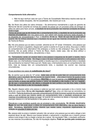 72
Comportamento lícito alternativo:
 Não há aqui nenhum caso em que a Teoria de Causalidade Alternativa resolva este tipo de
casos nestas situações, não há causalidade, não resolve por si só.
Ex. De Roxin dos pêlos de cabra chineses – Se eliminarmos mentalmente a ação do gerente da
fábrica de não ter cumprido as normas de cuidado de passar por um processo antes de entregar os
pêlos de cabra para fazer pinceis, o resultado ter-se-ia produzido nas mesmas condições de tempo,
modo e lugar.
Temos de provar que se ele tivesse tido o comportamento licito, o resultado ter-se-ia produzido nas
mesmas circunstâncias (isto nos casos puros, que cabem sem dúvida nenhuma nesta situação). E
as situações de “provavelmente”? Aqui, a doutrina divide-se: Roxin diz que não se pode aplicar
quando não há certeza absoluta que o resultado iria ser igual nas mesmas circunstâncias (falamos
da Teoria do Risco).
Ex: Há uma pessoa que se está a suicidar, atirando-se do 12º andar. Entretanto, uma pessoa que
está no 4º a limpar a caçadeira, dispara sem querer e acerta no A (que se atira). Atua aqui o critério
do comportamento lícito alternativo? Ele antecipou a morte ou não antecipou? Aqui, para alguma
doutrina, não se podia atribuir a Teoria do Risco. Assim, neste caso, não se deve atribuir o
comportamento lícito alternativo, ela potenciou o risco.
Ex: Farmacêutico vende um produto letal a uma pessoa e esqueceu-se de pedir a receita, mas a
pessoa tem a receita no bolso. Ele chega a casa e dá esse medicamento a outra pessoa e ela morre.
Neste caso, se o farmacêutico tivesse pedido a receita (que era o comportamento licito) o resultado
não aconteceria na mesma? Claro que sim. Neste caso, o farmacêutico teve um comportamento não
licito, mas se tivesse tido um comportamento licito, o resultado iria ocorrer nas mesmas
circunstâncias.
O que acontece nos casos de substituição do risco?
Ex. do senhor que se atira do 12º andar; neste caso, já não se pode falar em comportamento licito
alternativo, pois o resultado não iria ocorrer do mesmo modo – uma coisa é morrer de queda e outra
é morrer de um tiro. No caso do professor Silva Dias em que há apenas uma substituição do risco, e
que no fundo, a causa real apenas mudou o “como” do resultado e não mudou o “se” e o “quando”,
ele diz que o comportamento não alterou a situação do bem jurídico e se não tirou nada, o Direito
Penal não deve intervir e não há imputação objetiva
Ex. Alguém dispara sobre uma pessoa e sabe-se que tem cancro avançado e iria a morrer mais
tarde por causa disso. Há ou não imputação objetiva? Sim, criou um risco que se concretizou no
resultado. Parte da doutrina diz que este comportamento só pode funcionar quando há uma resposta
certa e que se prova que mesmo sendo um comportamento licito o resultado produzia-se nas
mesmas circunstâncias de tempo ou lugar, só quando tal acontece se afasta a imputação objetiva,
exemplo clássico é o do farmacêutico e dos pelos de cabra.
Discute-se o que acontece quando era só provável e não concludente. Há divisão doutrinária:
Roxin diz que não pode atuar o critério do comportamento licito alternativo, não se deve libertar o
autor. Herezberg argumenta contra, dizendo que nestes casos, imputando objetivamente há
violação do princípio in dúbio pro reu.
Ex: pessoa está na praia e nadador salvador não vai salvar uma pessoa que se está a afogar e tem
especial dever de agir. Mesmo que tivesse tentado o salvamento o resultado era o mesmo porque
estava muito longe e não ia chegar a tempo de o salvar. Há imputação? Não, o resultado verificava-
se nas mesmas circunstâncias. Só não há imputação objetiva. Pode ser punido pela conduta que
 