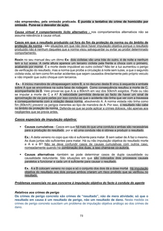 73
não empreendeu, pela omissão praticada. É punida a tentativa do crime de homicídio por
omissão. Pune-se o desvalor da ação.
Causa virtual ≠ comportamento lícito alternativo - nos comportamentos alternativos não se
assume relevância à causa virtual.
Casos em que o resultado produzido cai fora do fim da proteção da norma ou do âmbito de
proteção da norma - são situações em que não deve haver imputação objetiva porque o resultado
produzido não é nenhum daqueles que a norma visou salvaguardar ou evitar ao proibir determinado
comportamento.
Roxin no seu manual deu um ótimo Ex: dois ciclistas vão uma trás do outro, é de noite e nenhum
tem a luz acesa. A certa altura aparece um terceiro ciclista pela frente e choca com o primeiro,
acabando por morrer. É a morte deste imputável ao outro ciclista? Não ter a luz aumentou o perigo
de verificação do resultado, mas a norma que proíbe a circulação à noite sem luzes, a que o segundo
ciclista viola, só tem como fim evitar acidentes que sejam causados directamente pelo próprio veiculo
e não impedir que outro choque com terceiros.
Ex.: A iniciou manobra de ultrapassagem sobre B, e no decurso desta B virou à esquerda e embate
sobre A que se encontrava na outra faixa de rodagem. Como consequência resultou a morte de C,
acompanhante de B. Veio provar-se que A ia a 80km/h em vez dos 50km/h exigidos. Pode ou não
se imputar a morte de C a A? A velocidade permitida devia-se ao facto de haver um sinal de
aproximação de via para peões por isso conclui-se que o acidente não tinha que ver com a travessia
e consequentemente com a violação dessa norma, absolvendo A. A norma violada não tinha como
fim (80km/h) prevenir os perigos inerentes ao tipo de manobra de A. Por isso, o resultado não cabe
no âmbito de proteção da norma. Defende-se que se pode aplicar a crimes dolosos, não apenas aos
negligentes que se previa antes.
Casos especiais de imputação objetiva:
 Causas cumulativas - Casos em que há mais do que uma conduta e ambas são necessárias
para a produção do resultado; por si só uma conduta não é idónea a produzir o resultado.
Ex.: A deita veneno no copo que não é suficiente para matar. B sem saber de A faz o mesmo.
As duas juntas são suficientes para matar. Há ou não imputação objetiva do resultado morte
a A e a B? Não se deve confundir casos de causas cumulativas com outros caso,
nomeadamente quando há combinação dos duas, a isso chama-se co-autoria.
 Causas alternativas -também se pode determinar casos de dupla causalidade ou
causalidade redundante. São situações em que são colocados dois processos causais
paralelos a funcionar e cada um é suficiente para causar o resultado.
Ex.: A e B colocam veneno no copo e só o conjunto dos dois dá a dose mortal. Há imputação
objetiva do resultado aos dois porque ambos criaram um risco proibido que se verificou no
resultado.
Problemas essenciais no que concerne à imputação objetiva do facto à conduta do agente
Relativos aos crimes de perigo
Os crimes de perigo concreto são crimes de “resultado”, não de mera atividade; só que o
resultado em causa é um resultado de perigo, não um resultado de dano. Nesta medida os
crimes de perigo concreto suscitam um problema de imputação objetiva análogo ao dos crimes de
dano.
 