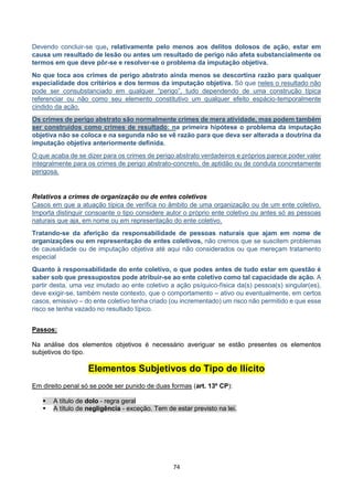 74
Devendo concluir-se que, relativamente pelo menos aos delitos dolosos de ação, estar em
causa um resultado de lesão ou antes um resultado de perigo não afeta substancialmente os
termos em que deve pôr-se e resolver-se o problema da imputação objetiva.
No que toca aos crimes de perigo abstrato ainda menos se descortina razão para qualquer
especialidade dos critérios e dos termos da imputação objetiva. Só que neles o resultado não
pode ser consubstanciado em qualquer “perigo”, tudo dependendo de uma construção típica
referenciar ou não como seu elemento constitutivo um qualquer efeito espácio-temporalmente
cindido da ação.
Os crimes de perigo abstrato são normalmente crimes de mera atividade, mas podem também
ser construídos como crimes de resultado: na primeira hipótese o problema da imputação
objetiva não se coloca e na segunda não se vê razão para que deva ser alterada a doutrina da
imputação objetiva anteriormente definida.
O que acaba de se dizer para os crimes de perigo abstrato verdadeiros e próprios parece poder valer
integralmente para os crimes de perigo abstrato-concreto, de aptidão ou de conduta concretamente
perigosa.
Relativos a crimes de organização ou de entes coletivos
Casos em que a atuação típica de verifica no âmbito de uma organização ou de um ente coletivo.
Importa distinguir consoante o tipo considere autor o próprio ente coletivo ou antes só as pessoas
naturais que aja, em nome ou em representação do ente coletivo.
Tratando-se da aferição da responsabilidade de pessoas naturais que ajam em nome de
organizações ou em representação de entes coletivos, não cremos que se suscitem problemas
de causalidade ou de imputação objetiva até aqui não considerados ou que mereçam tratamento
especial
Quanto à responsabilidade do ente coletivo, o que podes antes de tudo estar em questão é
saber sob que pressupostos pode atribuir-se ao ente coletivo como tal capacidade de ação. A
partir desta, uma vez imutado ao ente coletivo a ação psíquico-física da(s) pessoa(s) singular(es),
deve exigir-se, também neste contexto, que o comportamento – ativo ou eventualmente, em certos
casos, emissivo – do ente coletivo tenha criado (ou incrementado) um risco não permitido e que esse
risco se tenha vazado no resultado típico.
Passos:
Na análise dos elementos objetivos é necessário averiguar se estão presentes os elementos
subjetivos do tipo.
Elementos Subjetivos do Tipo de Ilícito
Em direito penal só se pode ser punido de duas formas (art. 13º CP):
 A título de dolo - regra geral
 A título de negligência - exceção. Tem de estar previsto na lei.
 