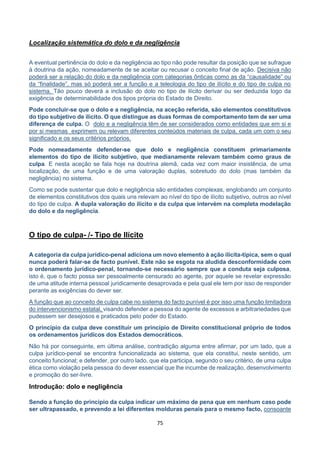 75
Localização sistemática do dolo e da negligência
A eventual pertinência do dolo e da negligência ao tipo não pode resultar da posição que se sufrague
à doutrina da ação, nomeadamente de se aceitar ou recusar o conceito final de ação. Decisiva não
poderá ser a relação do dolo e da negligência com categorias ônticas como as da “causalidade” ou
da “finalidade”, mas só poderá ser a função e a teleologia do tipo de ilícito e do tipo de culpa no
sistema. Tão pouco deverá a inclusão do dolo no tipo de ilícito derivar ou ser deduzida logo da
exigência de determinabilidade dos tipos própria do Estado de Direito.
Pode concluir-se que o dolo e a negligência, na aceção referida, são elementos constitutivos
do tipo subjetivo de ilícito. O que distingue as duas formas de comportamento tem de ser uma
diferença de culpa. O dolo e a negligência têm de ser considerados como entidades que em si e
por si mesmas exprimem ou relevam diferentes conteúdos materiais de culpa, cada um com o seu
significado e os seus critérios próprios.
Pode nomeadamente defender-se que dolo e negligência constituem primariamente
elementos do tipo de ilícito subjetivo, que medianamente relevam também como graus de
culpa. E nesta aceção se fala hoje na doutrina alemã, cada vez com maior insistência, de uma
localização, de uma função e de uma valoração duplas, sobretudo do dolo (mas também da
negligência) no sistema.
Como se pode sustentar que dolo e negligência são entidades complexas, englobando um conjunto
de elementos constitutivos dos quais uns relevam ao nível do tipo de ilícito subjetivo, outros ao nível
do tipo de culpa. A dupla valoração do ilícito e da culpa que intervém na completa modelação
do dolo e da negligência.
O tipo de culpa- /- Tipo de Ilícito
A categoria da culpa jurídico-penal adiciona um novo elemento à ação ilícita-típica, sem o qual
nunca poderá falar-se de facto punível. Este não se esgota na aludida desconformidade com
o ordenamento jurídico-penal, tornando-se necessário sempre que a conduta seja culposa,
isto é, que o facto possa ser pessoalmente censurado ao agente, por aquele se revelar expressão
de uma atitude interna pessoal juridicamente desaprovada e pela qual ele tem por isso de responder
perante as exigências do dever ser.
A função que ao conceito de culpa cabe no sistema do facto punível é por isso uma função limitadora
do intervencionismo estatal, visando defender a pessoa do agente de excessos e arbitrariedades que
pudessem ser desejosos e praticados pelo poder do Estado.
O princípio da culpa deve constituir um princípio de Direito constitucional próprio de todos
os ordenamentos jurídicos dos Estados democráticos.
Não há por conseguinte, em última análise, contradição alguma entre afirmar, por um lado, que a
culpa jurídico-penal se encontra funcionalizada ao sistema, que ela constitui, neste sentido, um
conceito funcional; e defender, por outro lado, que ela participa, segundo o seu critério, de uma culpa
ética como violação pela pessoa do dever essencial que lhe incumbe de realização, desenvolvimento
e promoção do ser-livre.
Introdução: dolo e negligência
Sendo a função do principio da culpa indicar um máximo de pena que em nenhum caso pode
ser ultrapassado, e prevendo a lei diferentes molduras penais para o mesmo facto, consoante
 