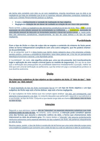 76
ele tenha sido cometido com dolo ou só com negligência, importa reconhecer que no dolo e na
negligência se trata de entidades que já em si mesmas relevam diferentes conteúdos materiais de
culpa que o Direito Penal entende graduar ou tipificar.
 O dolo é conhecimento e vontade de realização do tipo objetivo;
 Negligência violação de um dever de cuidado ou criação de um risco não permitido;
Neste sentido, o dolo e a negligência são elementos constitutivos do tipo de ilícito. Mas o dolo é ainda
expressão de uma atitude pessoal de contrariedade ou indiferença e a negligência expressão de
uma atitude pessoal de descuido ou leviandade perante o dever-ser jurídico-penal; e, nesta parte,
eles são elementos constitutivos, respetivamente, do tipo de culpa dolosa e do tipo de culpa
negligente.
Punibilidade
Com o tipo de ilícito e o tipo de culpa não se esgota o conteúdo do sistema do facto penal,
antes se torna indispensável completa-lo com uma outra categoria, que lhe poderá chamar-
se da punibilidade.
E se se perguntar qual é a ideia-mestra que dentro desta categoria atua e lhe empresta unidade,
sentido político- criminal e consistência dogmática, essa ideia parece ser, à luz de um pensamento
teleológico-funcional e racional, a da dignidade penal.
A “punibilidade”, de resto, não significa ainda que, uma vez ela presente, terá inevitavelmente
lugar a aplicação de uma reação criminal (pena ou medida de segurança). Em vez de se dizer
que a verificação dos pressupostos de punibilidade determina imediatamente a punição, melhor se
dirá que com uma tal verificação se perfecciona, que faz entrar em jogo a consequência jurídica e a
sua doutrina autónoma.
Dolo
Dos elementos subjetivos do tipo objetivo ao tipo subjetivo de ilícito. O “dolo do tipo”, “dolo
do facto” ou “dolo natural”
A atual bipartição do tipo de ilícito incriminador faz-se em um tipo de ilícito objetivo e um tipo
subjetivo de ilícito seja sob a forma dolosa, seja sob a forma negligente.
É o tipo subjetivo de ilícito doloso que nos cumpre agora analisar. Um tipo, por conseguinte, cujo
elemento irrenunciável é o do dolo; no conjunto daqueles que pertencem, segundo a sua estrutura e
a sua função, ao tipo de ilícito. Conjunto a que desde longa data se chama dolo natura, dolo do facto
ou dolo do tipo.
Intenções
Segundo a sua estrutura material são as “intenções” os especiais elementos subjetivos que mais
próximos estão do dolo do tipo. No entanto, como veremos, a intenção pode constituir apenas
uma das formas que assume o elemento volitivo do dolo, a forma que chamaríamos dolo
intencional ou dolo de primeiro grau. Em casos destes a “intenção” não assume evidentemente
nenhuma autonomia como especial elemento do tipo subjetivo de ilícito: ela pertence integralmente
ao dolo do tipo.
Noutros casos, porém, o tipo de ilícito é construído de tal forma que uma certa intenção surge como
uma exigência subjetiva que concorre com o dolo do tipo ou a ele se adiciona e dele se autonomiza.
 