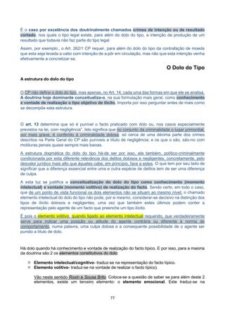 77
É o caso por excelência dos doutrinalmente chamados crimes de intenção ou de resultado
cortado, nos quais o tipo legal existe, para além do dolo do tipo, a intenção de produção de um
resultado que todavia não faz parte do tipo legal.
Assim, por exemplo., o Art. 262/1 CP requer, para além do dolo do tipo da contrafação de moeda
que esta seja levada a cabo com intenção de a pôr em circulação, mas não que esta intenção venha
efetivamente a concretizar-se.
O Dolo do Tipo
A estrutura do dolo do tipo
O CP não define o dolo do tipo, mas apenas, no Art. 14, cada uma das formas em que ele se analisa.
A doutrina hoje dominante conceitualiza-o, na sua formulação mais geral, como conhecimento
e vontade de realização o tipo objetivo de ilícito. Importa por isso perguntar antes de mais como
se decompõe esta estrutura.
O art. 13 determina que só é punível o facto praticado com dolo ou, nos casos especialmente
previstos na lei, com negligência”. Isto significa que no conjunto da criminalidade o lugar primordial,
por mais grave, é conferido à criminalidade dolosa; só cerca de uma décima parte dos crimes
descritos na Parte Geral do CP são puníveis a título de negligência; e os que o são, são-no com
molduras penais quase sempre mais baixas.
A estrutura dogmática do dolo do tipo há-de ser por isso, ela também, político-criminalmente
condicionada por esta diferente relevância dos delitos dolosos e negligentes, concretamente, pelo
desvalor jurídico mais alto que áqueles cabe, em princípio, face a estes. O que tem por seu lado de
significar que a diferença essencial entre uma e outra espécie de delitos tem de ser uma diferença
de culpa.
A esta luz se justifica a conceitualização do dolo do tipo como conhecimento (momento
intelectual) e vontade (momento volitivo) de realização do facto. Sendo certo, em todo o caso,
que de um ponto de vista funcional os dois elementos não se situam ao mesmo nível: o chamado
elemento intelectual do dolo do tipo não pode, por si mesmo, considerar-se decisivo na distinção dos
tipos de ilícito dolosos e negligentes, uma vez que também estes últimos podem conter a
representação pelo agente de um facto que preenche um tipo ilícito.
É pois o elemento volitivo, quando ligado ao elemento intelectual requerido, que verdadeiramente
serve para indicar uma posição ou atitude do agente contrária ou diferente à norma de
comportamento, numa palavra, uma culpa dolosa e a consequente possibilidade de o agente ser
punido a título de dolo.
Há dolo quando há conhecimento e vontade de realização do facto típico. E por isso, para a maioria
da doutrina são 2 os elementos constitutivos do dolo:
 Elemento intelectual/cognitivo- traduz-se na representação do facto típico.
 Elemento volitivo- traduz-se na vontade de realizar o facto típico).
Vão neste sentido Roxin e Sousa Brito. Coloca-se a questão de saber se para além deste 2
elementos, existe um terceiro elemento: o elemento emocional. Este traduz-se na
 