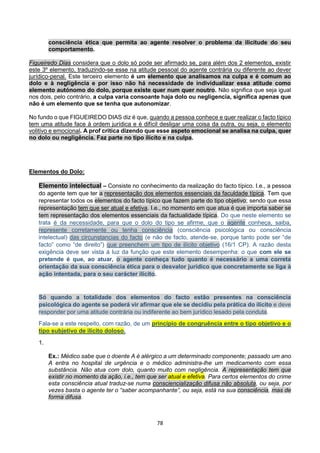 78
consciência ética que permita ao agente resolver o problema da ilicitude do seu
comportamento.
Figueiredo Dias considera que o dolo só pode ser afirmado se, para além dos 2 elementos, existir
este 3º elemento, traduzindo-se esse na atitude pessoal do agente contrária ou diferente ao dever
jurídico-penal. Este terceiro elemento é um elemento que analisamos na culpa e é comum ao
dolo e à negligência e por isso não há necessidade de individualizar essa atitude como
elemento autónomo do dolo, porque existe quer num quer noutro. Não significa que seja igual
nos dois, pelo contrário, a culpa varia consoante haja dolo ou negligencia, significa apenas que
não é um elemento que se tenha que autonomizar.
No fundo o que FIGUEIREDO DIAS diz é que, quando a pessoa conhece e quer realizar o facto típico
tem uma atitude face à ordem jurídica e é difícil desligar uma coisa da outra, ou seja, o elemento
volitivo e emocional. A prof crítica dizendo que esse aspeto emocional se analisa na culpa, quer
no dolo ou negligência. Faz parte no tipo ilícito e na culpa.
Elementos do Dolo:
Elemento intelectual – Consiste no conhecimento da realização do facto típico. I.e., a pessoa
do agente tem que ter a representação dos elementos essenciais da faculdade típica. Tem que
representar todos os elementos do facto típico que fazem parte do tipo objetivo; sendo que essa
representação tem que ser atual e efetiva. I.e., no momento em que atua é que importa saber se
tem representação dos elementos essenciais da factualidade típica. Do que neste elemento se
trata é da necessidade, para que o dolo do tipo se afirme, que o agente conheça, saiba,
represente corretamente ou tenha consciência (consciência psicológica ou consciência
intelectual) das circunstancias do facto (e não de facto, atende-se, porque tanto pode ser “de
facto” como “de direito”) que preenchem um tipo de ilícito objetivo (16/1 CP). A razão desta
exigência deve ser vista á luz da função que este elemento desempenha: o que com ele se
pretende é que, ao atuar, o agente conheça tudo quanto é necessário a uma correta
orientação da sua consciência ética para o desvalor jurídico que concretamente se liga à
ação intentada, para o seu carácter ilícito.
Só quando a totalidade dos elementos do facto estão presentes na consciência
psicológica do agente se poderá vir afirmar que ele se decidiu pela prática do ilícito e deve
responder por uma atitude contrária ou indiferente ao bem jurídico lesado pela conduta.
Fala-se a este respeito, com razão, de um princípio de congruência entre o tipo objetivo e o
tipo subjetivo de ilícito doloso.
1.
Ex.: Médico sabe que o doente A é alérgico a um determinado componente; passado um ano
A entra no hospital de urgência e o médico administra-lhe um medicamento com essa
substância. Não atua com dolo, quanto muito com negligência. A representação tem que
existir no momento da ação, i.e., tem que ser atual e efetiva. Para certos elementos do crime
esta consciência atual traduz-se numa consciencialização difusa não absoluta, ou seja, por
vezes basta o agente ter o “saber acompanhante”, ou seja, está na sua consciência, mas de
forma difusa.
 