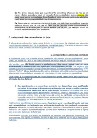 79
Ex. Nos crimes sexuais basta que o agente tenha consciência difusa que se trata de um
menor, não tem que saber a idade em concreto. A representação tem que ser concreta, não
basta contar com a eventualidade da verificação de certo elemento como perigo abstrato e
irreal, antes sim, como possibilidade real do caso concreto.
Ex. Quem guia um carro em termos abstratos sabe que pode haver um acidente, mas não
podemos afirmar que há dolo por aí. Tem que ser possível prever concretamente a
possibilidade de acidente para podermos assumir que há dolo, por exemplo, andar em
excesso de velocidade em zona residencial.
O conhecimento das circunstâncias do facto
A afirmação do dolo do tipo exige, antes de tudo, o conhecimento da totalidade dos elementos
constitutivos do respetivo tipo de ilícito objetivo, factualidade típica. Precisões se tornam todavia
necessárias neste contexto, sob diversos pontos de vista.
O conhecimento dos elementos normativos
A factualidade típica que o agente tem de representar não constitui nunca o agregado de “puros
factos”, de “factos nus”, mas já de “factos valorados” em função daquele sentido de ilicitude.
Isto significa que não basta nunca o conhecimento dos meros factos, mas se torna
indispensável a apreensão do seu significado correspondente ao tipo. Tal exigência não
colocará qualquer dificuldade de princípio relativamente aos chamados elementos descritivos: “outra
pessoa”, “mulher”. Já não sucederá, porém, com os chamados elementos normativos, aqueles que
só podem ser representados e pensados por referência a normas, jurídicas ou não jurídicas.
Qual o grau e as características do conhecimento que neste âmbito deve ser exigido para
afirmação do dolo do tipo?
 Se o agente conhece o conteúdo do elemento, mas desconhece a sua qualificação
normativa, tratando-se aí de um erro na subsunção que tem de considerar-se pura
e simplesmente irrelevante para o dolo do tipo. Necessário e suficiente será sim o
conhecimento pelo agente dos elementos normativos, antes que na direção de uma exata
subsunção jurídica, na de uma apreensão do sentido ou significado correspondente, no
essencial e segundo o nível próprio das representações do agente, ao resultado daquela
subsunção ou, mais exatamente, da valoração respetiva.
Relativamente ao critério geral apontado, casos haverá em que o respeito pela função exercida
pela necessidade de conhecimento para a afirmação do dolo do tipo conduzirá a uma maior
exigência. Elementos normativos existem, com efeito, de estrutura eminentemente jurídica, que só
através de uma decisão estritamente técnica assume relevo normativo e logram orientar o agente
para o desvalor da ilicitude do facto total.
Inversamente, com um grau menor de exigência, se deparará nos elementos normativos cujo
conhecimento pelo agente, necessário ao dolo do tipo, deva limitar-se ao dos seus pressupostos
materiais.
 