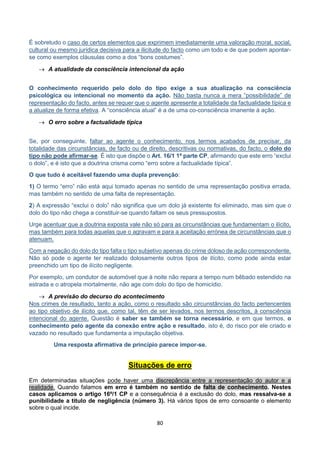 80
É sobretudo o caso de certos elementos que exprimem imediatamente uma valoração moral, social,
cultural ou mesmo jurídica decisiva para a ilicitude do facto como um todo e de que podem apontar-
se como exemplos cláusulas como a dos “bons costumes”.
 A atualidade da consciência intencional da ação
O conhecimento requerido pelo dolo do tipo exige a sua atualização na consciência
psicológica ou intencional no momento da ação. Não basta nunca a mera “possibilidade” de
representação do facto, antes se requer que o agente apresente a totalidade da factualidade típica e
a atualize de forma efetiva. A “consciência atual” é a de uma co-consciência imanente à ação.
 O erro sobre a factualidade típica
Se, por conseguinte, faltar ao agente o conhecimento, nos termos acabados de precisar, da
totalidade das circunstâncias, de facto ou de direito, descritivas ou normativas, do facto, o dolo do
tipo não pode afirmar-se. É isto que dispõe o Art. 16/1 1ª parte CP, afirmando que este erro “exclui
o dolo”, e é isto que a doutrina crisma como “erro sobre a factualidade típica”.
O que tudo é aceitável fazendo uma dupla prevenção:
1) O termo “erro” não está aqui tomado apenas no sentido de uma representação positiva errada,
mas também no sentido de uma falta de representação.
2) A expressão “exclui o dolo” não significa que um dolo já existente foi eliminado, mas sim que o
dolo do tipo não chega a constituir-se quando faltam os seus pressupostos.
Urge acentuar que a doutrina exposta vale não só para as circunstâncias que fundamentam o ilícito,
mas também para todas aquelas que o agravam e para a aceitação errónea de circunstâncias que o
atenuam.
Com a negação do dolo do tipo falta o tipo subjetivo apenas do crime doloso de ação correspondente.
Não só pode o agente ter realizado dolosamente outros tipos de ilícito, como pode ainda estar
preenchido um tipo de ilícito negligente.
Por exemplo, um condutor de automóvel que à noite não repara a tempo num bêbado estendido na
estrada e o atropela mortalmente, não age com dolo do tipo de homicídio.
 A previsão do decurso do acontecimento
Nos crimes de resultado, tanto a ação, como o resultado são circunstâncias do facto pertencentes
ao tipo objetivo de ilícito que, como tal, têm de ser levados, nos termos descritos, à consciência
intencional do agente. Questão é saber se também se torna necessário, e em que termos, o
conhecimento pelo agente da conexão entre ação e resultado, isto é, do risco por ele criado e
vazado no resultado que fundamenta a imputação objetiva.
Uma resposta afirmativa de princípio parece impor-se.
Situações de erro
Em determinadas situações pode haver uma discrepância entre a representação do autor e a
realidade. Quando falamos em erro é também no sentido de falta de conhecimento. Nestes
casos aplicamos o artigo 16º/1 CP e a consequência é a exclusão do dolo, mas ressalva-se a
punibilidade a titulo de negligência (número 3). Há vários tipos de erro consoante o elemento
sobre o qual incide.
 