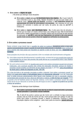 81
1- Erro sobre o objeto da ação
– Há ainda que distinguir duas situações:
a) Erro sobre o objeto em que há identidade típica dos objetos - Ex. A quer matar B,
mas confunde-o com C, seu irmão. Nestas situações em que se quer matar um e
mata-se outro, grande parte da doutrina considera o erro irrelevante porque há
representação da morte de uma pessoa e tal acontece, não interessa se era uma
pessoa em concreto e acabou por ser outra, do ponto de vista do art.131º é
irrelevante.
b) Erro sobre o objeto sem identidade típica - Ex. A atira para trás de arbustos a
pensar que vai matar um veado e afinal mata o seu colega de caça. Não há identidade
típica entre o objeto representado e o atingido. Neste caso há exclusão do dolo através
da aplicação do art.16º/1, uma vez que representou um animal e não uma pessoa,
quanto muito vai ser punido a título de negligência verificados os pressupostos.
2- Erro sobre o processo causal
Neste contexto surge desde logo a questão de saber se qualquer divergência entre o risco pelo
agente conscientemente criado e aquele do qual deriva efetivamente o resultado deve conduzir a
que o evento não mais possa ser imputado ao agente e este só deva, por isso, responder por
tentativa.
Duas posições de princípio são aqui possíveis e têm na verdade sido doutrinalmente sufragadas:
1) Uma delas responde afirmativamente à questão posta, na base de que se o evento tem lugar por
concretização de um risco não previsto não pode afirmar-se a congruência entre o tipo objetivo
e tipo subjetivo doloso;
2) No outro extremo encontram-se aqueles para quem o erro sobre o processo causal é em principio
irrelevante, com eventual ressalva dos crimes de execução vinculada, porque só nestes o
processo causal constitui um elemento do tipo objetivo de ilícito e, por isso, uma circunstância
do facto para o efeito do disposto no Art. 16/1 CP.
Ou o tipo de ilícito é de exclusão vinculada e então o decanto “erro sobre o processo causal” se
traduz num puro erro sobre a factualidade típica e é claramente relevante; ou é de “execução
livre” e então torna-se extremamente difícil figurar uma hipótese em que a imputação objetiva,
comandada pela conexão de risco, deva ser afirmada e, todavia, o dolo do tipo ser negado. Onde
a quando uma tal hipótese possa ser figurada, todavia, o erro sobre o processo causal não pode
deixar de ter-se por relevante no sentido da não afirmação do dolo e o agente só poderá ser punido
a título de tentativa.
Podemos ainda distinguir duas hipóteses:
a) Erro sobre o processo causal, mas não há um desvio essencial entre o processo
causal pensado e o processo causal realizado.
Ex. A atira B da ponte e pensa que ele morre com o embate na água (processo
causal), mas ao invés de morrer por isto, morre porque bate com cabeça no pilar da
ponte (erro sobre o processo causal), o desvio é irrelevante. Continua a haver
imputação objetiva como subjetiva – para maior parte da doutrina. Jackob acha que
 