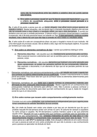 82
como não há incongruência entre tipo objetivo e subjetivo deve ser punido apenas
pela tentativa.
b) Erro sobre o processo causal em que há desvio essencial imprevisível (segundo
o critério da causalidade adequada) entre o processo causal pensado e o
processo causal real
Ex. A atira B da ponte e pensa que ele vai morrer afogado, mas afinal morre porque aparece um
tubarão e come-o. Nestas situações, não há desde logo a chamada imputação objetiva uma vez que
não há conexão entre o risco criado e o resultado obtido, por isso o dolo permanece. É punido por
tentativa uma vez que a vontade permanece. O desvio entre o processo causal pensado e realizado
é essencial, não é de todo previsível haver um tubarão no Tejo. O dolo permanece, continua a querer
resultado, mas o desvio faz com que não haja a conexão do risco criado e o resultado obtido.
Ex. A atira sobre B e este em consequência disso vai para o hospital e morre lá num incêndio. Há
uma interrupção do processo causal, não se afasta o dolo, logo não há imputação objetiva. A é punido
por tentativa por essa razão.
1) Erro sobre os elementos normativos do tipo – sendo que podemos distinguir entre:
a) Elementos descritos – são aqueles que são imediatamente apreensíveis pelos sentidos.
Não é possível recorrer a elementos sem ser os sentidos para os conhecer, por exemplo,
pessoa, corpo.
b) Elementos normativos – são aqueles elementos que implicam uma certa valoração para
serem apreensíveis, só podem ser pensados partindo da sua compreensão intelectual.
São exemplo o documento; é um elemento do tipo que só se percebe partindo da sua
valoração.
i. Elementos normativos com estrutura eminentemente jurídica em relação aos quais o agente tem
que conhecer os critérios determinantes da sua qualificação - Existem maioritariamente no direito
penal secundário. Para haver dolo tem que se conhecer todos os elementos determinantes para
a sua qualificação
ii. Elementos normativos em que basta que o agente conheça os pressupostos materiais para
afirmação do dolo, pressupõe determinada valoração - Basta o agente ter um conhecimento dos
pressupostos materiais do elemento para afirmar o dolo. Não é preciso a pessoa conhecer a
definição jurídica do documento para dizer que tem conhecimento do que é, basta ter imagem
social do que é um documento.
2) Erro sobre normas que recaem sobre comportamentos axiologicamente neutros-
Consiste num erro sobre proibições, cujo conhecimento é indispensável para que o agente possa
tomar consciência do carácter desvalioso da sua conduta.
Ex. Um chefe de Estado vem visitar uma cidade e por isso sai um decreto-lei que diz que é
proibido naquele fim-de-semana andar com armas no carro. B costuma ter sempre a caçadeira
no carro porque é caçador. No fim-de-semana a polícia manda-o parar e diz que preenche
aquele crime. Situação em que o agente tinha que conhecer a proibição para se aperceber da
ilicitude do seu comportamento. São condutas irrelevantes do ponto de vista ético e o seu
desconhecimento impede o conhecimento total, necessário para haver dolo do facto. Nestes
casos aplica-se o art.16ºnº1 e exclui-se o dolo. Esta situação é diferente do erro sobre ilicitude
em que a pessoa já está em erro sobre proibições em que não é preciso o seu conhecimento
para a pessoa se aperceber da ilicitude do facto.
 