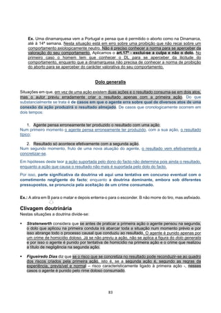 83
Ex. Uma dinamarquesa vem a Portugal e pensa que é permitido o aborto como na Dinamarca,
até à 14ª semana. Nesta situação está em erro sobre uma proibição que não recai sobre um
comportamento axiologicamente neutro. Não é preciso conhecer a norma para se aperceber da
valoração do seu comportamento. Aplicamos o art.17º - exclui-se a culpa e não o dolo. No
primeiro caso o homem tem que conhecer o DL para se aperceber da ilicitude do
comportamento, enquanto que a dinamarquesa não precisa de conhecer a norma de proibição
do aborto para se aperceber do carácter valorativa do seu comportamento.
Dolo generalis
Situações em que, em vez de uma ação existem duas ações e o resultado consuma-se em dois atos,
mas o autor previu erradamente criar o resultado apenas com a primeira ação. Do que
substancialmente se trata é de casos em que o agente erra sobre qual de diversos atos de uma
conexão da ação produzirá o resultado almejado. De casos que cronologicamente ocorrem em
dois tempos:
1. Agente pensa erroneamente ter produzido o resultado com uma ação;
Num primeiro momento o agente pensa erroneamente ter produzido, com a sua ação, o resultado
típico;
2. Resultado só acontece efetivamente com a segunda ação.
Num segundo momento, fruto de uma nova atuação do agente, o resultado vem efetivamente a
concretizar-se.
Em hipóteses deste teor a ação suportada pelo dono do facto não determina pois ainda o resultado,
enquanto a ação que causa o resultado não mais é suportada pelo dolo do facto.
Por isso, parte significativa da doutrina vê aqui uma tentativa em concurso eventual com o
cometimento negligente do facto; enquanto a doutrina dominante, embora sob diferentes
pressupostos, se pronuncia pela aceitação de um crime consumado.
Ex.: A atira em B para o matar e depois enterra-o para o esconder. B não morre do tiro, mas asfixiado.
Clivagem doutrinária
Nestas situações a doutrina divide-se:
 Stratenwerth considera que se antes de praticar a primeira ação o agente pensou na segunda,
o dolo que aplicou na primeira conduta irá abarcar toda a situação num momento prévio e por
isso abrange todo o processo causal que conduziu ao resultado. O agente é punido apenas por
um crime de homicídio doloso. Já se não previu a ação, não se aplica a figura do dolo generalis
e por isso o agente é punido por tentativa de homicídio na primeira ação e o crime que realizou
a título de negligência na segunda ação.
 Figueiredo Dias diz que se o risco que se concretiza no resultado pode reconduzir-se ao quadro
dos riscos criados pela primeira ação, isto é, se a segunda ação é, segundo as regras da
experiência, previsível e normal – risco caracteristicamente ligado à primeira ação -, nesses
casos o agente é punido pelo rime doloso consumado.
 