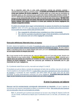 84
Se a segunda ação não é uma ação previsível, normal da primeira conduta –
caracteristicamente ligado à primeira ação –, é punido por tentativa em concurso com o
crime que realizou de forma negligente. Importa saber se o risco que se concretiza no
resultado pode ou não conduzir-se ao quadro dos riscos criados pela primeira conduta. É
decisivo determinar se a segunda ação é segundo as regras da experiência normal, previsível
porque vai ser consumida pelo dono da ação e é punida só pelo crime doloso. Se não o for,
já não é punido apenas por um crime, mas sim em concurso por tentativa do crime que
tentou realizar com aquela conduta e o crime que realizou de forma negligente em
relação à segunda conduta.
O critério da solução deve seguir eminentemente os passos da doutrina da imputação
objetiva: saber, em suma, se o risco que se concretiza no resultado pode ainda reconduzir-
se ao quadro dos riscos criados pela (primeira) ação.
 Se a resposta for afirmativa deve considerar-se crime consumado;
 Se o não for a punição só poderá ter lugar a título de tentativa, eventualmente
em concurso com um crime negligente consumado.
Execução defeituosa/ Aberratio Ictus vel impetus
Do latim: desvio da trajetória ou do golpe. É constituída pelos casos em que, por erro na execução,
vem a ser atingido objeto diferente daquele que estava no propósito do agente. No erro sobre o
objeto o resultado produz-se no objeto elegido pelo autor; já no erro na execução o resultado produz-
se num objeto distinto do elegido pelo autor.
Ex: A quer acertar em B e aponta para ele, mas por falha acerta no C que está ao lado. Acerta num
objeto diferente do que visava atingir. A doutrina maioritária, nomeadamente Roxin, entende que o
agente deve ser punido em concurso por tentativa do crime que visou realizar e pelo crime que
realizou na forma negligente. Punido em concurso por tentativa de homicídio de B e por
homicídio de C por negligência.
Ex: A pretende matar B com um tiro, mas este vem atingir C e não B.
O resultado ao qual se refere a vontade de realização do facto não se verifica, mas sim um outro, da
mesma espécie ou de espécie diferente. A ação falha o seu alvo e apresenta por isso uma estrutura
de tentativa. A produção do outro resultado, que tanto podia não ter lugar como ser de outra
gravidade, só pode eventualmente conformar um crime negligente. A punição deve por isso ter
lugar só por tentativa ou por concurso desta com um crime negligente.
O error in persona vel objecto
Decurso real do acontecimento corresponde inteiramente ao intentado; só que o agente se
encontra em erro quanto à identidade do objeto ou da pessoa a atingir. Não existe pois aqui qualquer
erro na execução, mas sim na formação da vontade.
Ex1: A, pensando que a pessoa que passava na rua era o seu inimigo B, dispara contra ele
um tiro mortal, verificando-se depois que A confundiu B com C e foi este, um estranho, que
matou.
 
