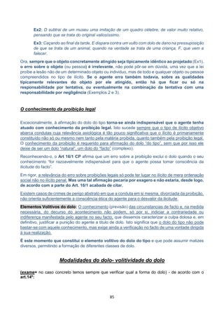 85
Ex2: D subtrai de um museu uma imitação de um quadro célebre, de valor muito relativo,
pensando que se trata do original valiosíssimo.
Ex3: Caçando ao final da tarde, E dispara contra um vulto com dolo de dano na pressuposição
de que se trata de um animal, quando na verdade se trata de uma criança, F, que vem a
falecer.
Ora, sempre que o objeto concretamente atingido seja tipicamente idêntico ao projetado (Ex1),
o erro sobre o objeto (ou pessoa) é irrelevante, não pode pôr-se em dúvida, uma vez que a lei
proíbe a lesão não de um determinado objeto ou individuo, mas de todo e qualquer objeto ou pessoa
compreendidos no tipo de ilícito. Se o agente erra também todavia, sobre as qualidades
tipicamente relevantes do objeto por ele atingido, então há que ficar ou só na
responsabilidade por tentativa, ou eventualmente na combinação da tentativa com uma
responsabilidade por negligência (Exemplos 2 e 3).
O conhecimento da proibição legal
Excecionalmente, à afirmação do dolo do tipo torna-se ainda indispensável que o agente tenha
atuado com conhecimento da proibição legal. Isto sucede sempre que o tipo de ilícito objetivo
abarca condutas cuja relevância axiológica é tão pouco significativa que o ilícito é primariamente
constituído não só ou mesmo nem tanto pela matéria proibida, quanto também pela proibição legal.
O conhecimento da proibição é requerido para afirmação do dolo “do tipo”, sem que por isso ele
deixe de ser um dolo “natural”, um dolo do “facto” (complexo).
Reconhecendo-o, o Art 16/1 CP afirma que um erro sobre a proibição exclui o dolo quando o seu
conhecimento “for razoavelmente indispensável para que o agente possa tomar consciência da
ilicitude do facto”.
Em rigor, a relevância do erro sobre proibições legais só pode ter lugar no ilícito de mera ordenação
social não no ilícito penal. Mas uma tal afirmação pecaria por exagero e não estaria, desde logo,
de acordo com a parte do Art. 16/1 acabada de citar.
Existem casos de crimes de perigo abstrato em que a conduta em si mesma, divorciada da proibição,
não orienta suficientemente a consciência ética do agente para o desvalor da ilicitude.
Elementos Volitivos do dolo: O conhecimento (previsão) das circunstancias de facto e, na medida
necessária, do decurso do acontecimento não podem, só por si, indiciar a contrariedade ou
indiferença manifestada pelo agente no seu facto, que dissemos caracterizar a culpa dolosa e, em
definitivo, justificar a punição do agente a titulo de dolo. Isto significa que o dolo do tipo não pode
bastar-se com aquele conhecimento, mas exige ainda a verificação no facto de uma vontade dirigida
à sua realização.
É este momento que constitui o elemento volitivo do dolo do tipo e que pode assumir matizes
diversos, permitindo a formação de diferentes classes de dolo.
Modalidades do dolo- volitividade do dolo
(exame= no caso concreto temos sempre que verificar qual a forma do dolo) - de acordo com o
art.14º:
 