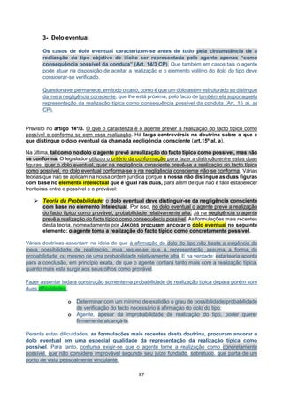 87
3- Dolo eventual
Os casos de dolo eventual caracterizam-se antes de tudo pela circunstância de a
realização do tipo objetivo de ilícito ser representada pelo agente apenas “como
consequência possível da conduta” (Art. 14/3 CP). Que também em casos tais o agente
pode atuar na disposição de aceitar a realização e o elemento volitivo do dolo do tipo deve
considerar-se verificado.
Questionável permanece, em todo o caso, como é que um dolo assim estruturado se distingue
da mera negligência consciente, que lhe está próxima, pelo facto de também ela supor aquela
representação da realização típica como consequência possível da conduta (Art. 15 al. a)
CP).
Previsto no artigo 14º/3. O que o caracteriza é o agente prever a realização do facto típico como
possível e conforma-se com essa realização. Há larga controvérsia na doutrina sobre o que é
que distingue o dolo eventual da chamada negligência consciente (art.15º al. a).
Na última, tal como no dolo o agente prevê a realização do facto típico como possível, mas não
se conforma. O legislador utilizou o critério da conformação para fazer a distinção entre estas duas
figuras; quer o dolo eventual, quer na negligência consciente prevê-se a realização do facto típico
como possível, no dolo eventual conforma-se e na negligência consciente não se conforma. Várias
teorias que não se aplicam na nossa ordem jurídica porque a nossa não distingue as duas figuras
com base no elemento intelectual que é igual nas duas, para além de que não é fácil estabelecer
fronteiras entre o possível e o provável:
 Teoria da Probabilidade: o dolo eventual deve distinguir-se da negligência consciente
com base no elemento intelectual. Por isso, no dolo eventual o agente prevê a realização
do facto típico como provável, probabilidade relativamente alta. Já na negligência o agente
prevê a realização do facto típico como consequência possível. As formulações mais recentes
desta teoria, nomeadamente por JAKOBS procuram ancorar o dolo eventual no seguinte
elemento: o agente toma a realização do facto típico como concretamente possível.
Várias doutrinas assentam na ideia de que à afirmação do dolo do tipo não basta a exigência da
mera possibilidade de realização, mas requer-se que a representação assuma a forma da
probabilidade, ou mesmo de uma probabilidade relativamente alta. E na verdade: esta teoria aponta
para a conclusão, em princípio exata, de que o agente contará tanto mais com a realização típica,
quanto mais esta surgir aos seus olhos como provável.
Fazer assentar toda a construção somente na probabilidade de realização típica depara porém com
duas dificuldades:
o Determinar com um mínimo de exatidão o grau de possibilidade/probabilidade
de verificação do facto necessário à afirmação do dolo do tipo;
o Agente, apesar da improbabilidade de realização do tipo, poder querer
firmemente alcançá-la.
Perante estas dificuldades, as formulações mais recentes desta doutrina, procuram ancorar o
dolo eventual em uma especial qualidade da representação da realização típica como
possível. Para tanto, costuma exigir-se que o agente tome a realização como concretamente
possível, que não considere improvável segundo seu juízo fundado, sobretudo, que parta de um
ponto de vista pessoalmente vinculante.
 