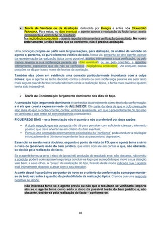 88
 Teoria da Vontade ou da Aceitação: defendida por Hengis e entre nós CAVALEIRO
FERREIRA. Para estas, no dolo eventual o agente aprova a realização do facto típico, aceita
intimamente a verificação do resultado.
Na negligência consciente o agente repudia intimamente a verificação do resultado. No nosso
ordenamento jurídico basta que se conforme, não é preciso aceitação.
Uma conceção propõe-se partir sem tergiversações, para distinção, da análise da vontade do
agente e, portanto, do puro elemento volitivo do dolo. Nesta via, pergunta-se se o agente, apesar
da representação da realização típica como possível, aceitou intimamente a sua verificação, ou pelo
menos revelou a sua indiferença perante ela (dolo eventual); ou se, pelo contrário, a repudiou
intimamente, esperando que ela não se verificasse (negligência consciente). Ao conjunto destas
posições se dá por isso o nome de teorias da aceitação.
Também elas põem em evidência uma conexão particularmente importante com a culpa
dolosa: que o agente se tenha decidido contra o direito ou com indiferença perante ele será tanto
mais seguro quando tenha considerado bem-vinda a realização típica, e tanto mais duvidoso quanto
tenha sido indesejável.
 Teoria da Conformação: largamente dominante nos dias de hoje.
A conceção hoje largamente dominante é conhecida doutrinalmente como teoria da conformação;
e é ela que consta expressamente do Art. 14/3 CP. Ela parte da ideia de que o dolo pressupõe
algo mais do que o conhecimento, confiar, embora leviamente, em que o preenchimento do tipo não
se verificará e age então só com negligência (consciente).
FIGUEIREDO DIAS – esta formulação não é quanto a nós a preferível por duas razões:
 A dupla negação que ela comporta não dá para perceber com suficiente clareza o elemento
positivo que deve arvorar-se em critério do dolo eventual;
 Porque uma conotação extremamente psicologista da “confiança” pode conduzir a privilegiar
infundadamente o otimismo impenitente face ao pessimismo depressivo.
Essencial se revela nesta doutrina, segundo o ponto de vista de FD, que o agente tome a sério
o risco de (possível) lesão do bem jurídico, que entre com ele em contas e que, não obstante,
se decida pela realização do facto.
Se o agente tomou a sério o risco de (possível) produção do resultado e se, não obstante, não omitiu
a conduta, poderá com razoável segurança concluir-se logo que o propósito que move a sua atuação
vale bem, a seus olhos, o “preço” da realização do tipo, ficando deste modo indicado que o agente
está intimamente disposto a arcar com o seu desvalor.
A partir daqui fica próximo perguntar de novo se o critério da conformação consegue manter-
se de todo estranho à questão da probabilidade da realização típica. Cremos que uma resposta
negativa se impõe.
Não interessa tanto se o agente previu ou não que o resultado se verificaria, importa
sim se o agente toma como sério o risco da possível lesão do bem jurídico e, não
obstante, decide-se pela realização do facto – conforma-se.
 