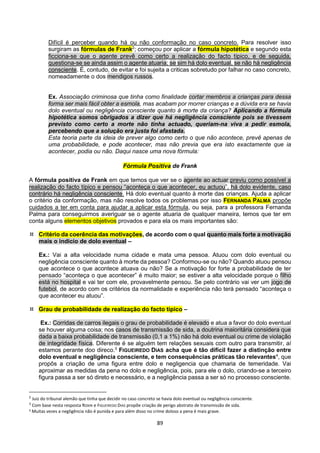 89
Difícil é perceber quando há ou não conformação no caso concreto. Para resolver isso
surgiram as fórmulas de Frank2
; começou por aplicar a fórmula hipotética e segundo esta
ficciona-se que o agente prevê como certo a realização do facto típico, e de seguida,
questiona-se se ainda assim o agente atuaria; se sim há dolo eventual, se não há negligência
consciente. É, contudo, de evitar e foi sujeita a criticas sobretudo por falhar no caso concreto,
nomeadamente o dos mendigos russos.
Ex. Associação criminosa que tinha como finalidade cortar membros a crianças para dessa
forma ser mais fácil obter a esmola, mas acabam por morrer crianças e a dúvida era se havia
dolo eventual ou negligência consciente quanto à morte da criança? Aplicando a fórmula
hipotética somos obrigados a dizer que há negligência consciente pois se tivessem
previsto como certo a morte não tinha actuado, queriam-na viva a pedir esmola,
percebendo que a solução era justa foi afastada.
Esta teoria parte da ideia de prever algo como certo o que não acontece, prevê apenas de
uma probabilidade, e pode acontecer, mas não previa que era isto exactamente que ia
acontecer, podia ou não. Daqui nasce uma nova fórmula:
Fórmula Positiva de Frank
A fórmula positiva de Frank em que temos que ver se o agente ao actuar previu como possível a
realização do facto típico e pensou “aconteça o que acontecer, eu actuou”, há dolo evidente, caso
contrário há negligência consciente. Há dolo eventual quanto à morte das crianças. Ajuda a aplicar
o critério da conformação, mas não resolve todos os problemas por isso FERNANDA PALMA propõe
cuidados a ter em conta para ajudar a aplicar esta fórmula, ou seja, para a professora Fernanda
Palma para conseguirmos averiguar se o agente atuaria de qualquer maneira, temos que ter em
conta alguns elementos objetivos provados e para ela os mais importantes são:
 Critério da coerência das motivações, de acordo com o qual quanto mais forte a motivação
mais o indicio de dolo eventual –
Ex.: Vai a alta velocidade numa cidade e mata uma pessoa. Atuou com dolo eventual ou
negligência consciente quanto à morte da pessoa? Conformou-se ou não? Quando atuou pensou
que acontece o que acontece atuava ou não? Se a motivação for forte a probabilidade de ter
pensado “aconteça o que acontecer” é muito maior; se estiver a alta velocidade porque o filho
está no hospital e vai ter com ele, provavelmente pensou. Se pelo contrário vai ver um jogo de
futebol, de acordo com os critérios da normalidade e experiência não terá pensado “aconteça o
que acontecer eu atuou”.
 Grau de probabilidade de realização do facto típico –
Ex.: Corridas de carros ilegais o grau de probabilidade é elevado e atua a favor do dolo eventual
se houver alguma coisa; nos casos de transmissão de sida, a doutrina maioritária considera que
dada a baixa probabilidade de transmissão (0,1 a 1%) não há dolo eventual ou crime de violação
de integridade física. Diferente é se alguém tem relações sexuais com outro para transmitir, aí
estamos perante doo direco.3
FIGUEIREDO DIAS acha que é tão difícil fazer a distinção entre
dolo eventual e negligência consciente, e tem consequências práticas tão relevantes4
, que
propôs a criação de uma figura entre dolo e negligencia que chamaria de temeridade. Vai
aproximar as medidas da pena no dolo e negligência, pois, para ele o dolo, criando-se a terceiro
figura passa a ser só direto e necessário, e a negligência passa a ser só no processo consciente.
2
Juiz do tribunal alemão que tinha que decidir no caso concreto se havia dolo eventual ou negligência consciente.
3
Com base nesta resposta ROXIN e FIGUEIREDO DIAS propõe criação de perigo abstrato de transmissão de sida.
4 Muitas vezes a negligência não é punida e para além disso no crime doloso a pena é mais grave.
 