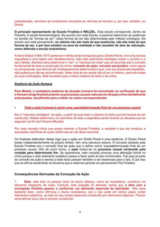 9
estabelecidas, serviriam de fundamento vinculante às ciências do Homem e, por isso, também, ao
Direito.
O principal representante da Escola Finalista é WELZEL. Esta escola corresponde, dentro da
Filosofia, à escola fenomenológica. De acordo com esta Escola, é possível determinar as essências
no sentido de “formas de ser”- estas formas de ser são determinadas pelo método ontológico. De
acordo com este pensamento, os valores não são mais do que essências, não são mais do que
formas de ser, e por isso existem na zona da realidade e não resultam de atos de valoração,
como defendia a escola neokantiana.
A Hans Welzel (1904-1977) pertence o mérito de ter transposto para o Direito Penal, com uma clareza
inigualável e uma lógica sem desfalecimento, todo este património ideológico sobre o Jurídico e o
seu método. Decisivo seria determinar o “ser”, a “natureza da coisa” que se escondia sob o conceito
fundamental de toda a construção do crime- conceito de ação: conceito pré-jurídico, como agora
se compreende, que teria de ser ontologicamente determinado e que, uma vez aceite pelo legislador,
não poderia por ele ser reconformado, antes teria de ser aceite não só em si mesmo, como em todas
as suas implicações. Dele resultaria pois o inteiro sistema do facto e do crime.
Essência da Ação Humana
Para Welzel, a verdadeira essência da atuação humana foi encontrada na verificação de que
o Homem dirige finalisticamente os processos causais naturais em direção a fins mentalmente
antecipados, escolhendo para o efeito os meios correspondentes:
 Toda a ação humana é assim uma supradeterminação final de um processo causal.
Eia a “natureza ontológica” da ação, a partir da qual todo o sistema do facto punível haveria de ser
construído. Welzel determinou os caminhos de toda a dogmática penal durante as décadas que se
seguiram ao fim da II Guerra Mundial.
Por mais cerrada crítica que possa merecer a Escola Finalista, a verdade é que ela conduziu a
aquisições científicas às quais ainda hoje se não deve renunciar.
Os finalistas defendem desde logo que a ação em Direito Penal é uma essência. O Direito Penal
existe independentemente do próprio Direito: tem uma estrutura própria. O conceito adotado pela
Escola Finalista era o conceito final da ação que a define como: supradeterminação final de um
processo causal. Dito de outra forma, a ação traduz-se no processo causal conduzido pela
vontade para determinado fim. Se repararmos, este conceito provoca uma alteração fulcral no
crime porque o dolo (elemento subjetivo) passa a fazer parte do tipo incriminador. Faz para já parte
do conceito de ação e devido a esse facto passam também a ser essenciais para o tipo. É por isso
que se afirma atualmente na Doutrina que a estamos perante um pensamento Pós Finalista.
Consequências Derivadas da Conceção de Ação
1. Dolo- este dolo no parecer tanto da teoria clássica, como da neoclássica, constituía um
elemento integrante da culpa. Contudo, esta acepção foi alterada, sendo que o dolo com a
concepção finalista passou a conformar um elemento essencial da tipicidade. Não seria
bastante dizer, como afirmava a teoria neoclássica, que o tipo pode em certos casos conter
elementos subjetivos, ao lado do seu núcleo essencial constituído por elementos objetivos. Preciso
seria afirmar que o tipo é sempre constituído:
 