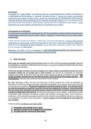 90
Conclusão:
A questão da “culpa dolosa” só pode suscitar-se se previamente tiver podido comprovar-se
a verificação de ilícito doloso e, portanto, do dolo do tipo. O agente que revela uma absoluta
indiferença pela violação do bem jurídico, apesar da representação da consequência como possível,
sobrepõe de forma clara a satisfação do seu interesse ao desvalor do ilícito e por isso decide-se pelo
sério risco contido na conduta e, nesta aceção, conforma-se com a realização do tipo objetivo. Tanto
basta para que o tipo subjetivo de ilícito deva ser qualificado como doloso.
Consequência da distinção:
Em não poucos preceitos da parte geral do CP não se admite a forma do dolo eventual como
manifestação punível do tipo de ilícito doloso, exigindo o dolo direto (ou até o dolo direto
intencional).
A ideia reinante durante muito tempo – e ainda hoje, na nossa jurisprudência – de que o dolo eventual
representa por necessidade uma forma mais leve de dolo que o dolo direto não teria justificação;
podendo haver situações de dolo eventual em que seja maior a gravida do ilícito (e da culpa) do
que em situação de dolo direto.
Atende-se em todo o caso ao disposto no Art. 71/2 alínea b) do CP que manda atender à
“intensidade do dolo” para efeitos de medida (concreta) da pena.
4- Dolo de perigo
Deve fazer-se distinção entre crimes de dano (lesão do bem jurídico) e crimes de perigo (depende
se é abstrato ou concreto; o ultimo tem que ser idóneo e no primeiro basta que seja de mera atividade
e abstratamente perigoso).
Crimes de perigo concreto em que há relação com o dano. Estes caracterizam-se por ter como
resultado criação de um perigo para o bem jurídico. Em termos de construção do elemento
subjetivo para parte da doutrina é ter que haver certa relação do agente com dano, mas qual? Nos
crimes de perigo concreto em que há dolo de perigo, não pode haver dolo quanto ao dano – são
incompatíveis. Havendo dolo quanto ao dano temos crime de dano.
Ex. Mãe abandona a filha. Se atua com dolo face à morte punimos por crime de exposição ao
abandono ou homicídio (perigo concreto)? Homicídio obviamente. Se a criança não morreu é punida
por tentativa de homicídio. Pressupõe negligência consciente quanto ao dano. Só é punida quanto
ao crime de exposição ao abandono se quanto à morte tiver negligência consciente. Quanto ao perigo
tem que haver dolo necessário de perigo porque havendo dolo direto, a pessoa representa e quer
criação do perigo para o bem jurídico. Em princípio representa e quer o perigo – dolo direto que não
é permitido. Dolo eventual é de afastar porque este consiste na pessoa prever como possível e
conformar; o dolo eventual de perigo era prever como possível a possibilidade de dano, ou seja, era
a possibilidade. Só sobra o dano necessário – prevê o perigo como consequência necessária da
sua conduta.
O dolo de perigo constitui-se por duas partes:
1) Pressupõe uma relação com o dano;
2) Relação só pode ser de negligência consciente;
3) Só pode assumir a forma de dolo direto.
 