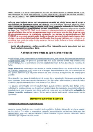 91
Não pode haver dolo de dano porque se não é punida pelo crime de dano; a mãe tem dolo de morte,
porque prevê a sua morte e se conforma, logo não há razão para não punir por crime de homicídio,
não há dolo de perigo, logo quanto ao dano tem que haver negligência.
A forma que o dolo de perigo tem que assumir não pode ser direto porque este é prever a
possibilidade de dano como certa e ter intenção, logo teria dolo de dano que não pode existir;
dolo eventual também se afasta porque se prevê como possível a realização de facto típico e
prever como possível a possibilidade é prever a possibilidade, chegamos mais uma vez ao dolo
de dano. Para FIGUEIREDO DIAS, o dolo de perigo é totalmente distinto da negligência consciente,
não só pelo facto de o perigo ser representado como próximo no caso do dolo de perigo, mas
já não necessariamente na negligência consciente, mas porque, em consonância com RUI
PEREIRA, a necessária consideração de elementos não puramente intelectuais logo no dolo
do tipo e na negligência típica obsta à identificação de ambos os institutos, sem prejuízo de se
considerar que o dolo de perigo implica sempre o dano ou lesão de bens jurídicos tutelados pela
norma incriminadora.
Assim só pode assumir o dolo necessário. Dolo necessário quanto ao perigo e tem que
haver negligência quanto ao dano.
A conexão entre o dolo do tipo e a sua realização
O dolo do tipo, como conhecimento e vontade de realização, tem sempre de conexionar-se com um
singular tipo de ilícito: um “propósito geral de fazer mal” ou de “cometer crimes” não constitui ainda
um dolo do tipo, mas só o constitui o concreto propósito de matar, de ferir, de violar, de injuriar ou de
furtar.
Dolus alternativus – casos em que o agente se propõe ou se conforma com a realização de um ou
de outro tipo objetivo de ilícito: assim se A se apropria ilegitimamente de uma jóia que encontra no
seu quintal, admitindo que ela possa ter caído de uma caixa que B lhe pediu no dia anterior para
guardar.
Uma conexão, mas agora de índole temporal, entre o dolo e a realização típica deve ser exigida: as
duas entidades devem decorrer simultaneamente. Um dolo prévio relativamente à realização típica
(chamado dolus antecedens) não é pois ainda um dolo do tipo.
Tão pouco a conformação com um resultado típico que já aconteceu constitui dolo do tipo (dolus
subsequens) se alguém mata por descuido um seu inimigo e depois assume conscientemente este
resultado ou de toda a maneira com ele se conforma: neste caso só, eventualmente, realização do
tipo de homicídio negligente, não do doloso porque não se pode decidir realizar aquilo que já
aconteceu.
Elementos Subjetivos Especiais
Os especiais elementos subjetivos do tipo
Anote-se todavia desde já que o conteúdo do tipo subjetivo de ilícito doloso não tem de se esgotar
no dolo do tipo. Com efeito, o essencial da conceção normativista dos elementos subjetivos do tipo
persiste ainda hoje e não perdeu interesse político-criminal ou dogmático com a construção de um
autónomo tipo subjetivo de ilícito doloso.
 