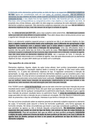 92
A distinção entre elementos pertencentes ao dolo do tipo e os especiais elementos subjetivos
do tipo agora em consideração está em que estes, ao contrário daqueles, não se referem a
elementos do tipo objetivo de ilícito, ainda quando porventura se liguem á vontade do agente de
realização do tipo: o seu objeto fora do tipo objetivo de ilícito, não havendo por isso, na parte que
lhes toca, uma correspondência ou congruência entre o tipo objetivo e o tipo subjetivo de ilícito. A
propósito dos crimes dolosos, para além do dolo exige-se a presença de outro elemento subjetivo:
elementos subjetivos especiais. São elementos subjetivos especiais uma vez que não se referem a
elementos objetivos do tipo, mas não deixam de se ligar à vontade do agente.
Ex.: No crime de furto (art.203º CP), para o tipo subjetivo estar preenchido, não basta que a pessoa
saiba que está sob coisa alheia e a queira subtrair. Para além desse dolo é ainda preciso provar que
o agente tem intenção de se apropriar da coisa.
Este é um elemento subjetivo especial porque o apropriar-se não é um elemento objetivo do tipo;
para o objetivo estar preenchido basta uma subtração, que é diferente de apropriação o tipo
objetivo dolo bastasse com a pessoa saber que é coisa alheia e querer subtrair, mas o
legislador acrescenta a este dolo a intenção de apropriação. Uma das dificuldades deste é
quando não faz parte deste tipo de ilícito e faz parte da culpa. Para alguns crimes para além do
conhecer e querer a realização do tipo é preciso algo relacionado com a intenção, vontade do agente,
mas não recai sobre os elementos objetivos do crime, daí o exemplo do furto. A intenção de
apropriação está relacionada com a vontade do agente, mas não está relacionada com os elementos
objetivos do tipo, vai para além deste que se basta com a subtração.
Tipo específico do crime de furto
Elementos objetivos: Agente, objeto da ação (coisa alheia), bem jurídico (propriedade privada),
resultado (subtração) e imputação objetiva deste à conduta do agente. O dolo recai sobre estes
elementos, i.e., é parte dos elementos objetivos do tipo. O legislador acrescenta a intenção de
apropriação, ou seja, algo adicional ao nível dos elementos objetivos que se considera para o tipo
estar preenchido. O crime de furto é considerado de resultado cortado ou parcial. Diz-se de resultado
cortado porque para estar consumado basta haver subtração. A apropriação é resultado que não tem
que se verificar, basta haver intenção de apropriação; objetivamente só tem que subtrair e não
apropriar-se, este resultado não está abrangido pelo dolo mas pela intenção.
A lei 15/2001 prevê o crime de fraude fiscal; para se dar este crime tem que haver intenção de prever
resultado lesivo sobre o património fiscal, isto quer dizer que objetivamente não tem que haver este
resultado, pode não ter qualquer consequência no património esta fraude, interessa é que o agente
teve intenção de produzir resultado lesivo no património fiscal. O crime de contrafação de moeda
exige para além do dolo a intenção de por a moeda em circulação. Se o faz depois é irrelevante para
dizer se preencheu o tipo de contrafação, interessa é que tenha a intenção de o fazer.
Por isso se torna complicado saber se estamos perante um elemento subjetivo especial ou elemento
da culpa. O homicídio pode assumir a forma de homicídio qualificado, uma forma agravada de
homicídio simples. Há várias circunstâncias que levam a que seja considerado qualificado. Temos
que perceber se agrava ou não a ilicitude daquele comportamento. Os elementos subjetivos
especiais têm que existir ao nível do tipo de ilícito, não entram no tipo de culpa ilicitude do
comportamento. Para tal acontecer tem que se referir ao bem jurídico protegido, caracteriza
o objeto da ação, refere-se à forma de lesão do bem jurídico já não tem a ver com a atitude do
agente face ao direito, porque se tiver a ver passa de pertencer ao tipo de ilícito e é um
elemento subjetivo.
 