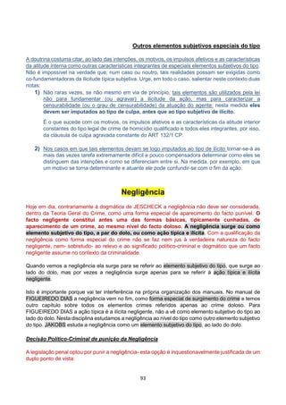 93
Outros elementos subjetivos especiais do tipo
A doutrina costuma citar, ao lado das intenções, os motivos, os impulsos afetivos e as características
da atitude interna como outras características integrantes de especiais elementos subjetivos do tipo.
Não é impossível na verdade que, num caso ou noutro, tais realidades possam ser exigidas como
co-fundamentadoras da ilicitude típica subjetiva. Urge, em todo o caso, salientar neste contexto duas
notas:
1) Não raras vezes, se não mesmo em via de princípio, tais elementos são utilizados pela lei
não para fundamentar (ou agravar) a ilicitude da ação, mas para caracterizar a
censurabilidade (ou o grau de censurabilidade) da atuação do agente: nesta medida eles
devem ser imputados ao tipo de culpa, antes que ao tipo subjetivo de ilícito.
É o que sucede com os motivos, os impulsos afetivos e as características da atitude interior
constantes do tipo legal de crime de homicídio qualificado e todos eles integrantes, por isso,
da cláusula de culpa agravada constante do ART 132/1 CP.
2) Nos casos em que tais elementos devam se logo imputados ao tipo de ilícito tornar-se-á as
mais das vezes tarefa extremamente difícil e pouco compensadora determinar como eles se
distinguem das intenções e como se diferenciam entre si. Na medida, por exemplo, em que
um motivo se torna determinante e atuante ele pode confundir-se com o fim da ação.
Negligência
Hoje em dia, contrariamente à dogmática de JESCHECK a negligência não deve ser considerada,
dentro da Teoria Geral do Crime, como uma forma especial de aparecimento do facto punível. O
facto negligente constitui antes uma das formas básicas, tipicamente cunhadas, de
aparecimento de um crime, ao mesmo nível do facto doloso. A negligência surge ou como
elemento subjetivo do tipo, a par do dolo, ou como ação típica e ilícita. Com a qualificação da
negligência como forma especial do crime não se faz nem jus à verdadeira natureza do facto
negligente, nem- sobretudo- ao relevo e ao significado político-criminal e dogmático que um facto
negligente assume no contexto da criminalidade.
Quando vemos a negligência ela surge para se referir ao elemento subjetivo do tipo, que surge ao
lado do dolo, mas por vezes a negligência surge apenas para se referir à ação típica e ilícita
negligente.
Isto é importante porque vai ter interferência na própria organização dos manuais. No manual de
FIGUEIREDO DIAS a negligência vem no fim, como forma especial de surgimento do crime e temos
outro capítulo sobre todos os elementos crimes referidos apenas ao crime doloso. Para
FIGUEIREDO DIAS a ação típica é a ilícita negligente, não a vê como elemento subjetivo do tipo ao
lado do dolo. Nesta disciplina estudamos a negligência ao nível do tipo como outro elemento subjetivo
do tipo. JAKOBS estuda a negligência como um elemento subjetivo do tipo, ao lado do dolo.
Decisão Político-Criminal de punição da Negligência
A legislação penal optou por punir a negligência- esta opção é inquestionavelmente justificada de um
duplo ponto de vista:
 