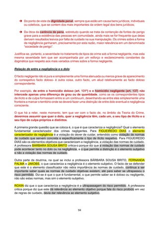 94
 Do ponto de vista da dignidade penal, sempre que estão em causa bens jurídicos, individuais
ou coletivos, que se contem dos mais importantes da ordem legal dos bens jurídicos;
 Da ótica da carência de pena, sobretudo quando se trata da contenção de fontes de perigo
grave para a existência das pessoas em comunidade, ainda mais se for frequente que delas
derivem resultados lesivos por falta de cuidado na sua manipulação. Os crimes sobre a forma
de negligência ganharam, precisamente por esta razão, maior relevância em um denominada
“sociedade de perigo”.
Justifica-se, portanto, a severidade no tratamento de tipos de crime sob a forma negligente, mas esta
mesma severidade tem que ser acompanhada por um esforço e esclarecimento constantes da
dogmática que respeito aos mais variados crimes sobre a forma negligente.
Relação de entre a negligência e o dolo
O facto negligente não é pura e simplesmente uma forma atenuada ou menos grave de aparecimento
do correspetivo facto doloso- é outra coisa, outro facto, um aliud relativamente ao facto doloso
correspondente.
Por exemplo, de entre o homicídio doloso (art. 131º) e o homicídio negligente (art. 137) não
intercede apenas uma diferença de grau ou de quantidade, como se os correspondentes tipos
de ilícito e de culpa formassem entre si um continuum, desenhando-se entre eles simplesmente uma
fronteira a marcar o território onde se deverá fazer uma distinção de entre dolo eventual e negligência
consciente.
O que há a reter, neste momento, tem que ver com o facto de, no âmbito da Teoria do Crime,
devermos assumir que quer o dolo, quer a negligência têm, cada um, o seu tipo de ilícito e o
seu tipo de culpa próprios e distintos.
A primeira grande questão que se coloca é, o que é que caracteriza a negligência? Qual o elemento
fundamental caracterizador dos crimes negligentes. Para FIGUEIREDO DIAS o elemento
caracterizador da negligência é a violação do dever de cuidar, entendido como violação de normas
de cuidado que servem concreta e especificamente o tipo de ilícito respetivo. Para FIGUEIREDO
DIAS são os elementos objetivos que caracterizam a negligência, a violação das normas de cuidado.
A professora BÁRBARA SOUSA BRITO critica-o porque diz que a violação das normas de cuidado
pode acontecer tanto no dolo ou na negligência, e o que permite a distinção é o elemento subjetivo
e não a violação das normas de cuidado.
Outra parte da doutrina, na qual se inclui a professora BÁRBARA SOUSA BRITO, FERNANDA
PALMA e JAKOBS, o que caracteriza a negligência é o elemento subjetivo. O facto de se defender
que este é o elemento classificador não retira importância às normas de cuidado, continua a ser
importante saber quais as normas de cuidado objetivas existem, até para saber se ultrapassou o
risco permitido. Diz-se é que o que é fundamental, o que permite saber se é doloso ou negligente,
não são estas normas, mas sim o elemento subjetivo.
ROXIN diz que o que caracteriza a negligência é a ultrapassagem do risco permitido. A professora
critica porque diz que este dá relevância ao elemento objetivo porque fala do risco proibido em vez
de regras de cuidado, devia dar relevância ao elemento subjetivo.
 