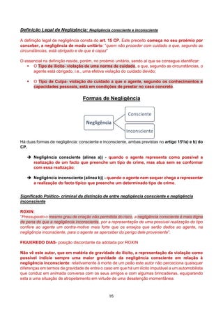 95
Definição Legal de Negligência: Negligência consciente e inconsciente
A definição legal de negligência consta do art. 15 CP. Este preceito começa no seu proémio por
conceber, a negligência de modo unitário: “quem não proceder com cuidado a que, segundo as
circunstâncias, está obrigado e de que é capaz”
O essencial na definição reside, porém, no proémio unitário, sendo aí que se consegue identificar:
 O Tipo de ilícito- violação de uma norma de cuidado, a que, segundo as circunstâncias, o
agente está obrigado, i.e., uma efetiva violação do cuidado devido;
 O Tipo de Culpa- violação do cuidado a que o agente, segundo os conhecimentos e
capacidades pessoais, está em condições de prestar no caso concreto.
Formas de Negligência
Há duas formas de negligência: consciente e inconsciente, ambas previstas no artigo 15º/a) e b) do
CP.
 Negligência consciente (alínea a)) - quando o agente representa como possível a
realização de um facto que preenche um tipo de crime, mas atua sem se conformar
com essa realização;
 Negligência inconsciente (alínea b)) - quando o agente nem sequer chega a representar
a realização do facto típico que preenche um determinado tipo de crime.
Significado Político- criminal da distinção de entre negligência consciente e negligência
inconsciente
ROXIN:
“Pressuposto o mesmo grau de criação não permitida do risco, a negligência consciente é mais digna
de pena do que a negligência inconsciente, por a representação de uma possível realização do tipo
confere ao agente um contra-motivo mais forte que os ensejos que serão dados ao agente, na
negligência inconsciente, para o agente se aperceber do perigo dele proveniente”.
FIGUEREDO DIAS- posição discordante da adotada por ROXIN
Não vê este autor, que em matéria de gravidade do ilícito, a representação da violação como
possível indicie sempre uma maior gravidade da negligência consciente em relação à
negligência inconsciente: relativamente à morte de um peão este autor não perceciona quaisquer
diferenças em termos de gravidade de entre o caso em que há um ilícito imputável a um automobilista
que conduz em animada conversa com os seus amigos e com algumas brincadeiras, equiparando
esta a uma situação de atropelamento em virtude de uma desatenção momentânea.
Negligência
Consciente
Inconsciente
 