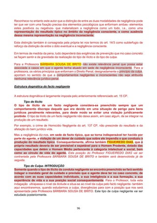 96
Reconhece no entanto este autor que a distinção de entre as duas modalidades de negligência pode
ter que ver com uma fixação precisa dos elementos psicológicos que enformam ambas- elementos
estes positivos ou negativos- que materializam a negligência como um todo, i.e., como uma
representação do resultado típico no âmbito da negligência consciente, e como ausência
dessa mesma representação na negligência inconsciente.
Esta distinção também é consagrada pela própria lei nos termos do art. 14/3 como subterfugio de
reforço da distinção de entre o dolo eventual e a negligência consciente.
Em termos de medida da pena, tudo dependerá das exigências de prevenção que mo caso concreto
se façam sentir e da gravidade da realização do tipo de ilícito e do tipo de culpa.
Para a Professora BÁRBARA SOUSA DE BRITO não existe relevância penal que possa estar
associada a casos em que o agente tenha atuado em sede de negligência inconsciente. Para a
professora, os vários princípios que enformam o Direito Penal, designadamente o princípio da culpa,
apontam no sentido de que a comportamentos negligentes e inconscientes não seja atribuída
nenhuma relevância jurídico-penal.
Estrutura dogmática do facto negligente
A estrutura dogmática é largamente imposta pelo anteriormente referenciado art. 15 CP.
Tipo de Ilícito
O tipo de ilícito de um facto negligente considera-se preenchido sempre que um
comportamento discrepa daquele que era devido em uma situação de perigo para bens
jurídicos penalmente relevantes, para deste modo se evitar uma violação juridicamente
proibida. O tipo de ilícito de um facto negligente não deixa assim, em caso algum, de se integrar na
produção de um resultado.
Por exemplo, o crime de Homicídio Negligente do art. 137 CP, não prescinde do resultado e da
afetação do bem jurídico vida.
Mas a negligência diz-nos, em sede de facto típico, que se torna indispensável ter havido por
parte do agente, a violação de um dever de cuidado que sobre ele impendia e que conduziu à
produção do resultado típico. Consequentemente, afirma também FIGUEIREDO DIAS, que o
próprio resultado deveria de ser previsível e expetável para o Homem Prodente, dotado das
capacidades que detém o Homem Médio pertencente à categoria intelectual e social, bem
como ao círculo de vida do agente. Esta posição do Professor FIGUEIREDO DIAS vai ser
contrariada pela Professora BÁRBARA SOUSA DE BRITO e também será desenvolvida já de
seguida.
Tipo de Culpa- INTRODUÇÃO
Somente quando o tipo de ilícito da conduta negligente se encontra preenchido se fará sentido
indagar o mandata geral de cuidado e previsão que o agente deve ter no caso concreto, de
acordo com as suas capacidades individuais, a sua inteligência e a sua formação, a sua
experiência de vida e a sua posição social consequentemente. Para o Professor, toda esta
indagação ultrapassa o nível da ilicitude e situa-se ao nível da culpa pelo facto negligente- também
aqui encontraremos, quando estudarmos a culpa, divergências para com a posição que nos será
apresentada pela Professora BÁRBARA SOUSA DE BRITO. Este tipo de culpa negligente vai ser
estudado posteriormente.
 