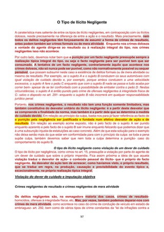 97
O Tipo de Ilícito Negligente
A caraterística mais saliente de entre os tipos de ilícito negligentes, em contraposição com os ilícitos
dolosos, reside precisamente na diferença de entre a ação e o resultado. Mais precisamente, nem
todos os delitos negligentes têm forçosamente de assumir a forma de crimes de resultado,
antes podem também ser crimes formais ou de mera atividade. Enquanto nos crimes dolosos
a vontade do agente dirige-se ao resultado ou à realização integral do tipo, nos crimes
negligentes isso não acontece.
Por outro lado, devemos notar bem que a punição por um facto negligente pressupõe sempre a
realização típica integral do tipo, ou seja o facto negligente para ser punível tem que ser
consumado. A tentativa de um facto negligente, contrariamente àquilo que acontece nos
crimes dolosos, não só nunca pode ser punível, como não normativamente possível ou sequer
pensável, que possam subsumir neste caso a existência de delitos formais ou de mera atividade ou
mesmo de resultado. Por exemplo, se o sujeito A e o sujeito B conduzem os seus automóveis com
igual violação de cuidado devido e, por exemplo, porque ambos conduzem a uma velocidade
excessiva, o sujeito A fere o peão C enquanto que com o sujeito B nada se passa e tudo acaba por
correr bem- apesar de se ter confrontado com a possibilidade de embater contra o peão D. Nestas
circunstâncias, o sujeito A é então punido pelo crime de ofensas negligentes à integridade física de
C- salvo o disposto no art. 291- enquanto o sujeito B não incorrerá em qualquer responsabilidade
jurídico penal.
Portanto, nos crimes negligentes, o resultado não tem uma função somente limitadora, mas
também constitutiva do desvalor unitário do ilícito negligente: é a partir deste desvalor que
se compreende a finalidade da norma, mas também é a partir dele que se determina a medida
do cuidado devido. Em relação ao princípio da culpa, basta-nos para já fazer referência ao facto de
a punição pela negligência ser justificada e fundada num efetivo desvalor de ação e de
resultado. Em relação ao exemplo acime exposto, não é pelo facto de o sujeito A ser punido
enquanto azarento e pelo facto de o sujeito B sair imune enquanto felizardo que podemos dizer que
à uma subsunção injusta de estatuições ao caso concreto. Além de que esta solução para o exemplo
não deixa senão mais do que estar em conformidade para com o princípio da culpa: se toda a pena
supõe culpa, também devemos saber que nem toda a culpa determina a punição- caso do
comportamento do sujeito B.
O tipo de ilícito negligente como violação de um dever de cuidado
O tipo de ilícito por negligência, como vimos no art. 15, pressupõe a violação por parte do agente de
um dever de cuidado que sobre o próprio impendia. Fica assim próxima a ideia de que aquela
violação traduz o desvalor de ação- o conteúdo pessoal do ilícito- que é próprio do facto
negligente. Ao desvalor da ação tem de acrescer, como havíamos visto, o próprio resultado,
que se traduz em regra, na produção, causação e previsibilidade do evento típico e,
excecionalmente, na própria realização típica integral.
Violação do dever de cuidado e imputação objetiva
Crimes negligentes de resultado e crimes negligentes de mera atividade
Os delitos negligentes são, na esmagadora maioria dos casos, crimes de resultado-
homicídios, ofensas à integridade física, etc. Mas, por vezes, também podemos deparar-nos com
crimes de mera atividade, como acontece no caso do crime de condução de veículo em estado de
embriaguez- art. 292, bem como de vários tipos de crime constantes da “lei de infrações contra a
 