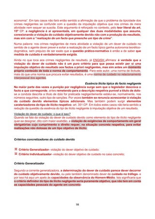98
economia”. Em tais casos não fará então sentido a afirmação de que o problema da tipicidade dos
crimes negligentes se confunde com a questão da imputação objetiva que nos crimes de mera
atividade nem sequer se suscita. Este argumento é reforçado no contexto, pelo teor literal do art.
15º CP: a negligência é aí apresentada, em qualquer das duas modalidades que assume,
conexionando a violação do cuidado objetivamente devido não com a produção do resultado,
mas sim com a “realização de um facto que preenche um tipo de crime”.
Numa palavra: nos crimes negligentes de mera atividade a violação de um dever de cuidado no
sentido de o agente dever prever e evitar a realização de um facto típico ganha autonomia teorético-
dogmática, sem prejuízo de ser exato que a questão prático-normativa é então a de saber que
medida de cuidado é verdadeiramente exigida.
Ainda no que toca aos crimes negligentes de resultado, já ENGISH afirmara: é verdade que a
violação do dever de cuidado não é um puro critério para que possa existir per si uma
imputação objetivo do resultado aos factos a priori negligentes, mas sim antes um momento
próprio conteúdo de toda a norma de comportamento. Para este autor, uma norma de ilicitude,
mais do que uma norma que procura evitar resultados, é uma norma de cuidado no relacionamento
interpessoal dos agentes.
Essência Ilícita típica do facto negligente
Na maior parte das vezes a punição por negligência surge sem que o legislador descreva o
facto a que corresponde, antes remetendo para a descrição respetiva punível a título de dolo-
se a conduta descrita a título de dolo for praticada negligentemente estatui-se, normalmente, nos
números seguintes, outro tipo de sanções. Por vezes também se renuncia acrescentar à violação
do cuidado devido elementos típicos adicionais. Mas também podem surgir elementos
caraterizadores do tipo de ilícito respetivo- art. 351 CP. Em todos estes casos não teria sentido a
redução da questão da essência do tipi de ilícito negligente à imputação objetiva de um resultado.
Violação do dever de cuidado: o que é isso?
Quando se fala da violação do dever de cuidado devido como elemento do tipo de ilícito negligente
quer-se designar, dito com maior exatidão, a violação de exigências de comportamento em geral
obrigatórias cujo cumprimento o direito requer, na situação concreta respetiva, para evitar
realizações não dolosas de um tipo objetivo de ilícito.
Critérios concretizadores do cuidado devido
 Critério Generalizador- violação do dever objetivo de cuidado;
 Critério Individualizador- violação do dever objetivo de cuidado no caso concreto;
Critério Generalizador
Segundo a corrente generalizadora, a determinação do dever de cuidado parece dever decorrer
do cuidado objetivamente devido, ou pelo também denominado dever de cuidado no tráfego- e
por isso há aqui um apelo às capacidades da observância do Homem-Médio. Isto significaria que
o critério definidor do tipo de ilícito negligente seria puramente objetivo, que não tem em conta
as capacidades pessoais do agente em concreto:
 