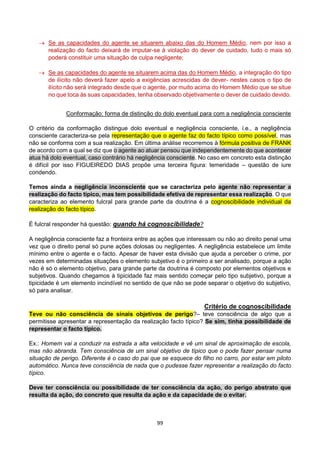 99
 Se as capacidades do agente se situarem abaixo das do Homem Médio, nem por isso a
realização do facto deixará de imputar-se à violação do dever de cuidado, tudo o mais só
poderá constituir uma situação de culpa negligente;
 Se as capacidades do agente se situarem acima das do Homem Médio, a integração do tipo
de ilícito não deverá fazer apelo a exigências acrescidas de dever- nestes casos o tipo de
ilícito não será integrado desde que o agente, por muito acima do Homem Médio que se situe
no que toca às suas capacidades, tenha observado objetivamente o dever de cuidado devido.
Conformação: forma de distinção do dolo eventual para com a negligência consciente
O critério da conformação distingue dolo eventual e negligência consciente, i.e., a negligência
consciente caracteriza-se pela representação que o agente faz do facto típico como possível, mas
não se conforma com a sua realização. Em última análise recorremos à fórmula positiva de FRANK
de acordo com a qual se diz que o agente ao atuar pensou que independentemente do que acontecer
atua há dolo eventual, caso contrário há negligência consciente. No caso em concreto esta distinção
é difícil por isso FIGUEIREDO DIAS propõe uma terceira figura: temeridade – questão de iure
condendo.
Temos ainda a negligência inconsciente que se caracteriza pelo agente não representar a
realização do facto típico, mas tem possibilidade efetiva de representar essa realização. O que
caracteriza ao elemento fulcral para grande parte da doutrina é a cognoscibilidade individual da
realização do facto típico.
É fulcral responder há questão: quando há cognoscibilidade?
A negligência consciente faz a fronteira entre as ações que interessam ou não ao direito penal uma
vez que o direito penal só pune ações dolosas ou negligentes. A negligência estabelece um limite
mínimo entre o agente e o facto. Apesar de haver esta divisão que ajuda a perceber o crime, por
vezes em determinadas situações o elemento subjetivo é o primeiro a ser analisado, porque a ação
não é só o elemento objetivo, para grande parte da doutrina é composto por elementos objetivos e
subjetivos. Quando chegamos à tipicidade faz mais sentido começar pelo tipo subjetivo, porque a
tipicidade é um elemento incindível no sentido de que não se pode separar o objetivo do subjetivo,
só para analisar.
Critério de cognoscibilidade
Teve ou não consciência de sinais objetivos de perigo?– teve consciência de algo que a
permitisse apresentar a representação da realização facto típico? Se sim, tinha possibilidade de
representar o facto típico.
Ex.: Homem vai a conduzir na estrada a alta velocidade e vê um sinal de aproximação de escola,
mas não abranda. Tem consciência de um sinal objetivo de típico que o pode fazer pensar numa
situação de perigo. Diferente é o caso do pai que se esquece do filho no carro, por estar em piloto
automático. Nunca teve consciência de nada que o pudesse fazer representar a realização do facto
típico.
Deve ter consciência ou possibilidade de ter consciência da ação, do perigo abstrato que
resulta da ação, do concreto que resulta da ação e da capacidade de o evitar.
 