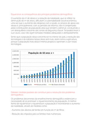 Equacionar as consequências dos principais problemas demográficos:
O aumento do nº de idosos e a redução da natalidade, que se reflete na
diminuição do nº de ativos, dificultam a sustentabilidade social económica,
uma vez que o aumento das despesas com a saúde, os serviços de apoio aos
idosos e, principalmente, com as pensões de reforma, não é compensado
pelas contribuições da população ativa que tendem a diminuir, conduzindo a
um desequilíbrio crescente das contas da Segurança Social. Tal poderá levar à
sua rutura, caso não sejam tomadas medidas adequadas e atempadamente.
Sento que a população idosa concentra-se no interior do país, a evolução das
tecnologias e da indústria nessas áreas será nula, assim como a agricultura,
porque a população mais idosa é menos propícia a aprender a usar novas
tecnologias.
Debater medidas passíveis de contribuir para a resolução dos problemas
demográficos:
Os problemas decorrentes do envelhecimento demográfico evidenciam a
necessidade de se promover o rejuvenescimento da população. A melhor
forma de rejuvenescer a rejuvenescer a população é incentivando o aumento
da natalidade, através de medidas como:
- Aumento dos abonos de família em função do nº de filhos;
- Redução dos impostos para as famílias mais numerosas;
 
