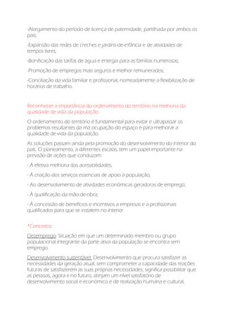 -Alargamento do período de licença de paternidade, partilhada por ambos os
pais;
-Expansão das redes de creches e jardins-de-infância e de atividades de
tempos livres;
-Bonificação das tarifas de água e energia para as famílias numerosas;
-Promoção de empregos mais seguros e melhor remunerados;
-Conciliação da vida familiar e profissional, nomeadamente a flexibilização de
horários de trabalho.
Reconhecer a importância do ordenamento do território na melhoria da
qualidade de vida da população:
O ordenamento do território é fundamental para evitar e ultrapassar os
problemas resultantes da má ocupação do espaço e para melhorar a
qualidade de vida da população.
As soluções passam ainda pela promoção do desenvolvimento do interior do
país. O planeamento, a diferentes escalas, tem um papel importante na
previsão de ações que conduzam:
- À efetiva melhoria das acessibilidades;
- À criação dos serviços essenciais de apoio à população;
- Ao desenvolvimento de atividades económicas geradoras de emprego;
- À qualificação da mão-de-obra;
- À concessão de benefícios e incentivos a empresas e a profissionais
qualificados para que se instalem no interior.
*Conceitos:
Desemprego: Situação em que um determinado membro ou grupo
populacional integrante da parte ativa da população se encontra sem
emprego.
Desenvolvimento sustentável: Desenvolvimento que procura satisfazer as
necessidades da geração atual, sem comprometer a capacidade das reações
futuras de satisfazerem as suas próprias necessidades, significa possibilitar que
as pessoas, agora e no futuro, atinjam um nível satisfatório de
desenvolvimento social e económico e de realização humana e cultural,
 