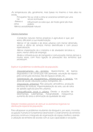 -As temperaturas são, geralmente, mais baixas no Inverno e mais altas no
Verão,
Principalme
nte
No sul, onde o clima se caracteriza também por uma
secura acentuada.
- Relevo e
clima
Influenciam os solos que, de modo geral são mais
pobres.
-Menos acessibilidade natural.
Fatores Humanos:
-Condições naturais menos propícias à agricultura e que, por
vezes, dificultam a sua modernização.
-Menor nº de cidades e de áreas urbanas com menor dimensão,
sendo a oferta de serviços menos diversificada e com pouca
especialização.
-Menor implantação da e indústria e de atividades terciárias e,
assim, menor oferta de emprego.
-Redes e infraestruturas de transporte e comunicação menos densas e,
muitas vezes, com fraca ligação às povoações dos territórios que
atravessam.
Explicar os problemas na distribuição da população;
-Desordenamento do território: Aparecimento de bairros
degradados e de construção não planeada, saturação do espaço
pela construção excessiva, fala de espaços verdes, etc...
-Sobrelotação de equipamentos, infraestruturas e serviços, nas
áreas de saúde, educação, justiça, transportes, etc...
-Degradação ambiental: Pela poluição atmosférica, produção
excessiva de resíduos, impermeabilização do solo, uso de solos
de aptidão agrícola para fins urbanos.
-Desqualificação social e urbana: Devido a situações de
desemprego, subemprego, marginalidade, insegurança,
aumento do stress e diminuição da qualidade de vida.
Debater medidas passíveis de atenuar as assimetrias regionais na
distribuição espacial da população:
Para ultrapassar os problemas resultantes da desigual e, por vezes, incorreta
ocupação humana é fundamental desenvolver o ordenamento do território-
processo contínuo e integrado de organização do espaço biofísico, visando
a utilização do território de acordo com as suas capacidades e vocações.
 