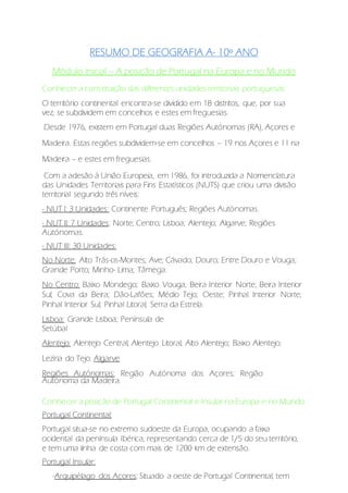RESUMO DE GEOGRAFIA A- 10º ANO
Módulo inicial – A posição de Portugal na Europa e no Mundo
Conhecer a constituição das diferentes unidades territoriais portuguesas:
O território continental encontra-se dividido em 18 distritos, que, por sua
vez, se subdividem em concelhos e estes em freguesias.
Desde 1976, existem em Portugal duas Regiões Autónomas (RA), Açores e
Madeira. Estas regiões subdividem-se em concelhos – 19 nos Açores e 11 na
Madeira – e estes em freguesias.
Com a adesão à União Europeia, em 1986, foi introduzida a Nomenclatura
das Unidades Territoriais para Fins Estatísticos (NUTS) que criou uma divisão
territorial segundo três níveis:
- NUT I: 3 Unidades: Continente Português; Regiões Autónomas.
- NUT II: 7 Unidades: Norte; Centro; Lisboa; Alentejo; Algarve; Regiões
Autónomas.
- NUT III: 30 Unidades:
No Norte: Alto Trás-os-Montes; Ave; Cávado; Douro; Entre Douro e Vouga;
Grande Porto; Minho- Lima; Tâmega.
No Centro: Baixo Mondego; Baixo Vouga; Beira Interior Norte; Beira Interior
Sul; Cova da Beira; Dão-Lafões; Médio Tejo; Oeste; Pinhal Interior Norte;
Pinhal Interior Sul; Pinhal Litoral; Serra da Estrela.
Lisboa: Grande Lisboa; Península de
Setúbal
Alentejo: Alentejo Central; Alentejo Litoral; Alto Alentejo; Baixo Alentejo;
Lezíria do Tejo. Algarve
Regiões Autónomas: Região Autónoma dos Açores; Região
Autónoma da Madeira.
Conhecer a posição de Portugal Continental e Insular na Europa e no Mundo:
Portugal Continental:
Portugal situa-se no extremo sudoeste da Europa, ocupando a faixa
ocidental da península Ibérica, representando cerca de 1/5 do seu território,
e tem uma linha de costa com mais de 1200 km de extensão.
Portugal Insular:
-Arquipélago dos Açores: Situado a oeste de Portugal Continental, tem
 