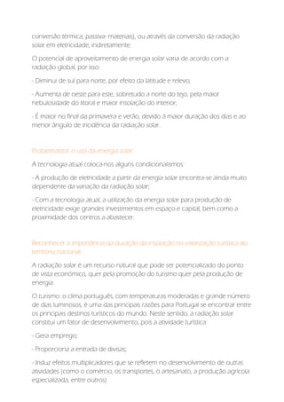 conversão térmica; passiva- materiais), ou através da conversão da radiação
solar em eletricidade, indiretamente.
O potencial de aproveitamento de energia solar varia de acordo com a
radiação global, por isso:
- Diminui de sul para norte, por efeito da latitude e relevo;
- Aumenta de oeste para este, sobretudo a norte do tejo, pela maior
nebulosidade do litoral e maior insolação do interior;
- É maior no final da primavera e verão, devido à maior duração dos dias e ao
menor ângulo de incidência da radiação solar.
Problematizar o uso da energia solar:
A tecnologia atual coloca-nos alguns condicionalismos:
- A produção de eletricidade a partir da energia solar encontra-se ainda muito
dependente da variação da radiação solar;
- Com a tecnologia atual, a utilização da energia solar para produção de
eletricidade exige grandes investimentos em espaço e capital, bem como a
proximidade dos centros a abastecer.
Reconhecer a importância da duração da insolação na valorização turística do
território nacional:
A radiação solar é um recurso natural que pode ser potencializado do ponto
de vista económico, quer pela promoção do turismo quer pela produção de
energia:
O turismo: o clima português, com temperaturas moderadas e grande número
de dias luminosos, é uma das principais razões para Portugal se encontrar entre
os principais destinos turísticos do mundo. Neste sentido, a radiação solar
constitui um fator de desenvolvimento, pois a atividade turística:
- Gera emprego;
- Proporciona a entrada de divisas;
- Induz efeitos multiplicadores que se refletem no desenvolvimento de outras
atividades (como o comércio, os transportes, o artesanato, a produção agrícola
especializada, entre outros)
 