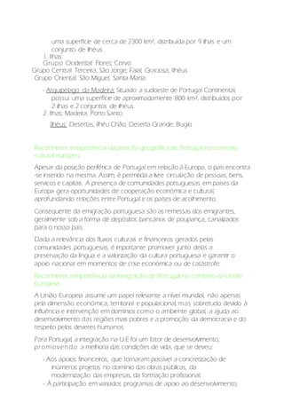 uma superfície de cerca de 2300 km², distribuída por 9 ilhas e um
conjunto de ilhéus.
1. Ilhas:
Grupo Ocidental: Flores; Corvo
Grupo Central: Terceira; São Jorge; Faial; Graciosa; Ilhéus
Grupo Oriental: São Miguel; Santa Maria.
- Arquipélago da Madeira: Situado a sudoeste de Portugal Continental,
possui uma superfície de aproximadamente 800 km², distribuídos por
2 ilhas e 2 conjuntos de ilhéus.
2. Ilhas; Madeira; Porto Santo
Ilhéus: Desertas, Ilhéu Chão; Deserta Grande; Bugio
Reconhecer a importância da posição geográfica de Portugal no contexto
cultural europeu:
Apesar da posição periférica de Portugal em relação à Europa, o país encontra
-se inserido na mesma. Assim, é permitida a livre circulação de pessoas, bens,
serviços e capitais. A presença de comunidades portuguesas em países da
Europa gera oportunidades de cooperação económica e cultural,
aprofundando relações entre Portugal e os países de acolhimento.
Consequente da emigração portuguesa são as remessas dos emigrantes,
geralmente sob a forma de depósitos bancários de poupança, canalizados
para o nosso país.
Dada a relevância dos fluxos culturais e financeiros gerados pelas
comunidades portuguesas, é importante promover junto delas a
preservação da língua e a valorização da cultura portuguesa e garantir o
apoio nacional em momentos de crise económica ou de catástrofe.
Reconhecer a importância da integração de Portugal no contexto da União
Europeia:
A União Europeia assume um papel relevante a nível mundial, não apenas
pela dimensão económica, territorial e populacional, mas sobretudo devido à
influência e intervenção em domínios como o ambiente global, a ajuda ao
desenvolvimento das regiões mais pobres e a promoção da democracia e do
respeito pelos deveres humanos.
Para Portugal, a integração na U.E foi um fator de desenvolvimento,
promovendo a melhoria das condições de vida, que se deveu:
- Aos apoios financeiros, que tornaram possível a concretização de
inúmeros projetos no domínio das obras públicas, da
modernização das empresas, da formação profissional;
- À participação em variados programas de apoio ao desenvolvimento;
 