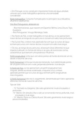 -> Em Portugal, os rios constituem importantes fontes de água utilizável,
uma vez que a rede hidrográfica apresenta uma densidade
considerável.
Rede Hidrográfica: Conjunto Formado pelo rio principal e seus tributários,
afluente e subafluentes.
Dos Rios Portugueses, destacam-se:
- Rios Internacionais, que nascem em Espanha: Minho; Lima; Douro; Tejo;
Guadiana.
- Rios Portugueses: Vouga; Mondego; Sado.
-> No Norte do País, a rede hidrográfica é mais densa, os rios apresentam
maior declive ao longo do seu percurso e escoam em vales mais profundos.
-> No Sul do País, o relevo mais aplanado faz com que os cursos de água
tenham percursos com menor declive e escoem em vales mais largos.
-> Os rios, ao longo do seu percurso, atravessam áreas diferentes no que
respeita à altitude, à s formas de relevo e ao grau de dureza das rochas,
características que exercem uma poderosa influência.
Perfil Longitudinal: Linha que une vários pontos de fundo do leito de um rio,
desde a nascente até à foz.
Perfil Transversal: Linha que resulta da interseção, num determinado ponto,
de um plano vertical com o vale, perpendicularmente à sai direção.
A Norte do Tejo, os rios apresentam um perfil longitudinal mais
irregular, devido ao relevo acidentado, enquanto a Sul, o relevo
aplanado permite que os cursos de água tenham perfis longitudinais
mais irregulares.
O Perfil Transversal dos rios é, vulgarmente, denominado por Vale e apresenta
diferentes formasde nascente até à foz.
Tipo de Vale:
- ''V'' Fechado ou Garganta: São vales geralmente muito encaixados e
profundos.
-''V'' Aberto: Em direção à foz o vale vai-se tornando menos profundo, mais
encaixado e mais largo.
- ''U'' Aberto, Plano ou Caleira Aluvial: São vales geralmente muito largos e
pouco encaixados.
 