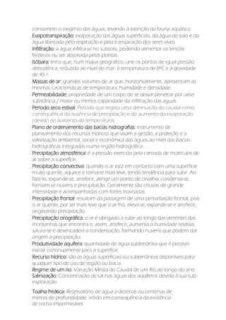 consomem o oxigénio das águas, levando à extinção da fauna aquática.
Evapotranspiração: evaporação das águas superficiais, da água do solo e da
água libertada pela respiração e pela transpiração dos seres vivos.
Infiltração: a água infiltra-se no subsolo, podendo alimentar os lençóis
freáticos ou ser absorvida pelas plantas.
Isóbara: linha que, num mapa geográfico, une os pontos de igual pressão
atmosférica, reduzida ao nível do mar, à temperatura de 0ºC e à gravidade
de 45 º.
Massas de ar: grandes volumes de ar que, horizontalmente, apresentam as
mesmas características de temperatura, humidade e densidade.
Permeabilidade: propriedade de um corpo de se deixar penetrar por uma
substância / maior ou menos capacidade da infiltração das aguas.
Período seco estival: Período que regista uma diminuição do caudal como
consequência da ausência de precipitação e do aumento da evaporação
(devido ao aumento da temperatura).
Plano de ordenamento das bacias hidrografias: instrumento de
planeamento dos recursos hídricos que visam a gestão, a proteção e a
valorização ambiental, social e económica das águas ao nível das bacias
hidrográficas integradas numa região hidrográfica.
Precipitação atmosférica: é a pressão exercida pela camada de moléculas de
ar sobre a superfície.
Precipitação convectiva: quando o ar está em contacto com uma superfície
muito quente, aquece e torna-se mais leve, tendo tendência para subir. Ao
faze-lo, expande-se, arrefece, atinge um ponto de orvalho, condensa-se,
formam-se nuvens e precipitação. Geralmente são chuvas de grande
intensidade e acompanhadas com fortes trovoadas.
Precipitação frontal: resultam da passagem de uma perturbação frontal, pois
o ar quente, por ser mais leve que o ar frio, eleva-se, expande-se e arrefece,
originando precipitação.
Precipitação orográfica: o ar é obrigado a subir ao longo das vertentes das
montanhas que encontra e, assim, arrefece, aumenta a humidade relativa,
satura-se e desencadeia a condensação, formando nuvens que podem dar
origem a precipitação.
Produtividade aquífera: quantidade de água subterrânea que é possível
extrair continuamente para a superfície.
Recurso hídrico: são as águas superficiais ou subterrâneas disponíveis para
qualquer tipo de uso de região ou bacia.
Regime de um rio: Variação Média do Caudal de um Rio ao longo do ano.
Salinização: Concentração de sal nas águas dos aquíferos devido à sua sub-
exploração
Toalha freática: Reservatório de água a dezenas ou centenas de
metros de profundidade, retido em consequência da existência
de rocha impermeável.
 