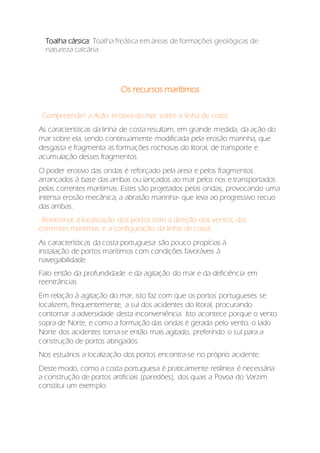 Toalha cársica: Toalha freática em áreas de formações geológicas de
natureza calcária.
Os recursos marítimos
. Compreender a Acão erosiva do mar sobre a linha de costa;
As características da linha de costa resultam, em grande medida, da ação do
mar sobre ela, sendo continuamente modificada pela erosão marinha, que
desgasta e fragmenta as formações rochosas do litoral, de transporte e
acumulação desses fragmentos.
O poder erosivo das ondas é reforçado pela areia e pelos fragmentos
arrancados à base das arribas ou lançados ao mar pelos rios e transportados
pelas correntes marítimas. Estes são projetados pelas ondas, provocando uma
intensa erosão mecânica, a abrasão marinha- que leva ao progressivo recuo
das arribas.
. Relacionar a localização dos portos com a direção dos ventos, das
correntes marítimas e a configuração da linha de costa;
As características da costa portuguesa são pouco propícias à
instalação de portos marítimos com condições favoráveis à
navegabilidade.
Falo então da profundidade e da agitação do mar e da deficiência em
reentrâncias
Em relação à agitação do mar, isto faz com que os portos portugueses se
localizem, frequentemente, a sul dos acidentes do litoral, procurando
contornar a adversidade desta inconveniência. Isto acontece porque o vento
sopra de Norte, e como a formação das ondas é gerada pelo vento, o lado
Norte dos acidentes torna-se então mais agitado, preferindo o sul para a
construção de portos abrigados.
Nos estuários a localização dos portos encontra-se no próprio acidente.
Deste modo, como a costa portuguesa é praticamente retilínea é necessária
a construção de portos artificiais (paredões), dos quais a Povoa do Varzim
constitui um exemplo.
 