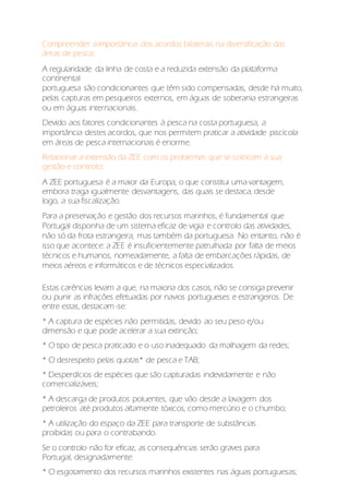 Compreender a importância dos acordos bilaterais na diversificação das
áreas de pesca;
A regularidade da linha de costa e a reduzida extensão da plataforma
continental
portuguesa são condicionantes que têm sido compensadas, desde há muito,
pelas capturas em pesqueiros externos, em águas de soberania estrangeiras
ou em águas internacionais.
Devido aos fatores condicionantes à pesca na costa portuguesa, a
importância destes acordos, que nos permitem praticar a atividade piscícola
em áreas de pesca internacionais é enorme.
Relacionar a extensão da ZEE com os problemas que se colocam à sua
gestão e controlo;
A ZEE portuguesa é a maior da Europa, o que constitui uma vantagem,
embora traga igualmente desvantagens, das quais se destaca, desde
logo, a sua fiscalização.
Para a preservação e gestão dos recursos marinhos, é fundamental que
Portugal disponha de um sistema eficaz de vigia e controlo das atividades,
não só da frota estrangeira, mas também da portuguesa. No entanto, não é
isso que acontece: a ZEE é insuficientemente patrulhada por falta de meios
técnicos e humanos, nomeadamente, a falta de embarcações rápidas, de
meios aéreos e informáticos e de técnicos especializados.
Estas carências levam a que, na maioria dos casos, não se consiga prevenir
ou punir as infrações efetuadas por navios portugueses e estrangeiros. De
entre estas, destacam -se:
* A captura de espécies não permitidas, devido ao seu peso e/ou
dimensão e que pode acelerar a sua extinção;
* O tipo de pesca praticado e o uso inadequado da malhagem da redes;
* O desrespeito pelas quotas* de pesca e TAB;
* Desperdícios de espécies que são capturadas indevidamente e não
comercializáveis;
* A descarga de produtos poluentes, que vão desde a lavagem dos
petroleiros até produtos altamente tóxicos, como mercúrio e o chumbo;
* A utilização do espaço da ZEE para transporte de substâncias
proibidas ou para o contrabando.
Se o controlo não for eficaz, as consequências serão graves para
Portugal, designadamente:
* O esgotamento dos recursos marinhos existentes nas águas portuguesas;
 