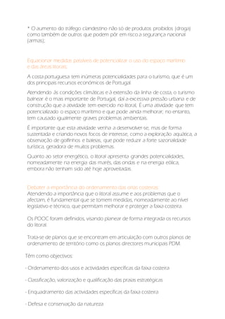 * O aumento do tráfego clandestino não só de produtos proibidos (droga)
como também de outros que podem pôr em risco a segurança nacional
(armas);
Equacionar medidas passíveis de potencializar o uso do espaço marítimo
e das áreas litorais;
A costa portuguesa tem inúmeras potencialidades para o turismo, que é um
dos principais recursos económicos de Portugal.
Atendendo às condições climáticas e à extensão da linha de costa, o turismo
balnear é o mais importante de Portugal, daí a excessiva pressão urbana e de
construção que a atividade tem exercido no litoral, É uma atividade que tem
potencializado o espaço marítimo e que pode ainda melhorar; no entanto,
tem causado igualmente graves problemas ambientais.
É importante que esta atividade venha a desenvolver-se, mas de forma
sustentada e criando novos focos de interesse, como a exploração aquática, a
observação de golfinhos e baleias, que pode reduzir a forte sazonalidade
turística, geradora de muitos problemas.
Quanto ao setor energético, o litoral apresenta grandes potencialidades,
nomeadamente na energia das marés, das ondas e na energia eólica,
embora não tenham sido até hoje aproveitadas.
Debater a importância do ordenamento das orlas costeiras:
Atendendo a importância que o litoral assume e aos problemas que o
afectam, é fundamental que se tomem medidas, nomeadamente ao nível
legislativo e técnico, que permitam melhorar e proteger a faixa costeira.
Os POOC foram definidos, visando planear de forma integrada os recursos
do litoral.
Trata-se de planos que se encontram em articulação com outros planos de
ordenamento de território como os planos directores municipais PDM.
Têm como objectivos:
- Ordenamento dos usos e actividades específicas da faixa costeira
- Classificação, valorização e qualificação das praias estratégicas
- Enquadramento das actividades específicas da faixa costeira
- Defesa e conservação da natureza
 