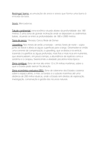 Restinga/ barra; acumulação de areia e seixos que forma uma barra à
entrada da baía.
Stock: Mercadorias
Talude continental: zona oceânica situada abaixo da profundidade dos 180
metros. É uma zona de grande inclinação onde se depositam os sedimentos
batiais, situando se entre as profundidades de 180 e 2000 metros.
Tipos de pesca: *Arrasto; Cerco; Rede de Deriva
Upwelling: Nos meses de verão a nortada – ventos fortes de norte – sopra
junto ao litoral e afasta as águas superficiais para o largo. Desenvolve-se então
uma corrente de compensação, o upwelling, que se desloca na vertical,
trazendo à superfície as águas profundas, mais frias e mais ricas em nutrientes,
que desencadeiam, em pouco tempo, a abundância de espécies como a
sardinha e o carapau, favorecendo a atividade piscatória nesta época.
Zona contígua: Zona de mar alto entre 12 e 24 milhas marítimas, sobre o
qual o Estado pode exercer fiscalização.
Zona económica exclusiva (ZEE): Zona de soberania dos Estados costeiros
sobre o espaço aéreo, o mar, os fundos e o subsolo marinhos até uma
distância de 200 milha náuticas, onde o Estado tem direitos de exploração,
investigação, conservação e gestão dos recursos naturais.
 