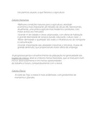 nas planícies aluviais, o que favorece a agricultura.
Fatores Humanos:
-Melhores condições naturais para a agricultura, atividade
económica mais importante até meados do século XX, favorecendo,
atualmente, uma prática agrícola mais moderna e produtiva, com
maior acesso aos mercados.
-Grande nº de cidades e áreas urbanizadas, com oferta de habitação
e grande diversidade de serviços (saúde, educação, cultura, lazer...).
-Maior densidade e qualidade das redes e infraestruturas de transporte
e comunicação.
-Grande implantação das atividades industriais e terciárias, muitas de
grande dimensão, que proporcionam maior oferta de emprego.
-A progressiva perda e envelhecimento da população na generalidade das
regiões do interior deve-se a fatores menos favoráveis, que se traduzem num
menor desenvolvimento e em menos oportunidades
de trabalho e futuro, comparativamente com o litoral.
Fatores Físicos:
-A norte do Tejo, o relevo é mais acidentado, com predomínio de
montanha e planalto.
 