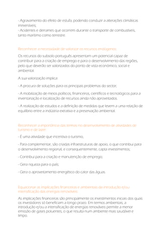- Agravamento do efeito de estufa, podendo conduzir a alterações climáticas
irreversíveis;
- Acidentes e derrames que ocorrem durante o transporte de combustíveis,
tanto marítimo como terrestre.
Reconhecer a necessidade de valorizar os recursos endógenos:
Os recursos do subsolo português apresentam um potencial capaz de
contribuir para a criação de emprego e para o desenvolvimento das regiões,
pelo que deverão ser valorizados do ponto de vista económico, social e
ambiental.
A sua valorização implica:
- A procura de soluções para os principais problemas do sector;
- A mobilização de meios políticos, financeiros, científicos e tecnológicos para a
inventariação e localização de recursos ainda não aproveitados.
- A realização de estudos e a definição de medidas que levem a uma relação de
equilíbrio entre a indústria extrativa e a preservação ambiental.
Reconhecer a importância das termas no desenvolvimento de atividades de
turismo e de lazer:
- É uma atividade que incentiva o turismo,
- Para complementar, são criadas infraestruturas de apoio, o que contribui para
o desenvolvimento regional, e consequentemente, capta investimentos;
- Contribui para a criação e manutenção de emprego;
- Gera riqueza para o país;
- Gera o aproveitamento energético do calor das águas.
Equacionar as implicações financeiras e ambientais da introdução e/ou
intensificação das energias renováveis:
As implicações financeiras são principalmente os investimentos iniciais dos quais
os investidores só beneficiam a longo prazo. Em termos ambientais, a
introdução e/ou a intensificação de energias renováveis permite a menor
emissão de gases poluentes, o que resulta num ambiente mais saudável e
limpo.
 