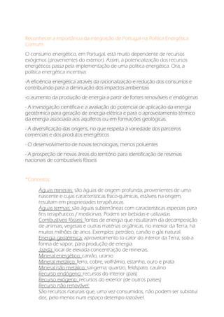 Reconhecer a importância da integração de Portugal na Política Energética
Comum:
O consumo energético, em Portugal, está muito dependente de recursos
exógenos (provenientes do exterior). Assim, a potencialização dos recursos
energéticos passa pela implementação de uma política energética. Ora, a
política energética incentiva:
-A eficiência energética através da racionalização e redução dos consumos e
contribuindo para a diminuição dos impactos ambientais
-o aumento da produção de energia a partir de fontes renováveis e endógenas
- A investigação científica e a avaliação do potencial de aplicação da energia
geotérmica para geração de energia elétrica e para o aproveitamento térmico
da energia associada aos aquíferos ou em formações geológicas.
- A diversificação das origens, no que respeita à variedade dos parceiros
comerciais e dos produtos energéticos
- O desenvolvimento de novas tecnologias, menos poluentes
- A prospeção de novas áreas do território para identificação de reservas
nacionais de combustíveis fósseis
*Conceitos:
Águas minerais: são águas de origem profunda, provenientes de uma
nascente e cujas características físico-químicas, estáveis na origem,
resultam em propriedades terapêuticas.
Águas termais: são águas subterrâneas com características especiais para
fins terapêuticos / medicinais. Podem ser bebidas e utilizadas
Combustíveis fósseis: fontes de energia que resultaram da decomposição
de animais, vegetais e outras matérias orgânicas, no interior da Terra, há
muitos milhões de anos. Exemplos: petróleo, carvão e gás natural.
Energia geotérmica: aproveitamento to calor do interior da Terra, sob a
forma de vapor, para produção de energia.
Jazida: local de elevada concentração de minerais.
Mineral energético: carvão, uranio
Mineral metálico: ferro, cobre, volfrâmio, estanho, ouro e prata
Mineral não metálico: sal-gema, quartzo, feldspato, caulino
Recurso endógeno: recursos do interior (país)
Recurso exógeno: recursos do exterior (de outros países)
Recurso não renovável:
São recursos naturais que, uma vez consumidos, não podem ser substituí
dos, pelo menos num espaço detempo razoável.
 