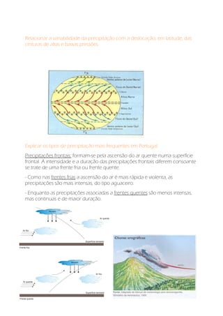 Relacionar a variabilidade da precipitação com a deslocação, em latitude, das
cinturas de altas e baixas pressões.
Explicar os tipos de precipitação mais frequentes em Portugal:
Precipitações frontais: formam-se pela ascensão do ar quente numa superfície
frontal. A intensidade e a duração das precipitações frontais diferem consoante
se trate de uma frente fria ou frente quente.
- Como nas frentes frias a ascensão do ar é mais rápida e violenta, as
precipitações são mais intensas, do tipo aguaceiro.
- Enquanto as precipitações associadas a frentes quentes são menos intensas,
mas continuas e de maior duração.
 