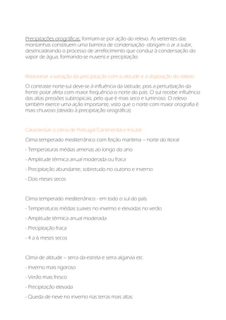 Precipitações orográficas: formam-se por ação do relevo. As vertentes das
montanhas constituem uma barreira de condensação- obrigam o ar a subir,
desencadeando o processo de arrefecimento que conduz à condensação do
vapor de água, formando-se nuvens e precipitação.
Relacionar a variação da precipitação com a altitude e a disposição do relevo:
O contraste norte-sul deve-se à influência da latitude, pois a perturbação da
frente polar afeta com maior frequência o norte do país. O sul recebe influência
das altas pressões subtropicais, pelo que é mais seco e luminoso. O relevo
também exerce uma ação importante, visto que o norte com maior orografia é
mais chuvoso (devido à precipitação orográfica).
Caracterizar o clima de Portugal Continental e Insular:
Clima temperado mediterrânico com feição marítima – norte do litoral
- Temperaturas médias amenas ao longo do ano
- Amplitude térmica anual moderada ou fraca
- Precipitação abundante, sobretudo no outono e inverno
- Dois meses secos
Clima temperado mediterrânico - em todo o sul do país
- Temperaturas médias suaves no inverno e elevadas no verão
- Amplitude térmica anual moderada
- Precipitação fraca
- 4 a 6 meses secos
Clima de altitude – serra da estrela e serra algarvia etc.
- Inverno mais rigoroso
- Verão mais fresco
- Precipitação elevada
- Queda de neve no inverno nas terras mais altas
 