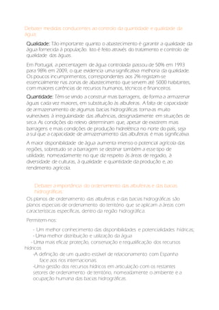 Debater medidas conducentes ao controlo da quantidade e qualidade da
água;
Qualidade: Tão importante quanto o abastecimento é garantir a qualidade da
água fornecida à população. Isto é feito através do tratamento e controlo de
qualidade das águas.
Em Portugal, a percentagem de água controlada passou de 50% em 1993
para 98% em 2009, o que evidencia uma significativa melhoria da qualidade.
Os poucos incumprimentos, correspondentes aos 2% registam-se
essencialmente nas zonas de abastecimento que servem até 5000 habitantes,
com maiores carências de recursos humanos, técnicos e financeiros.
Quantidade: Têm-se vindo a construir mais barragens, de forma a armazenar
águas cada vez maiores, em substituição às albufeiras. A falta de capacidade
de armazenamento de algumas bacias hidrográficas torna-as muito
vulneráveis à irregularidade das afluências, designadamente em situações de
seca. As condições do relevo determinam que, apesar de existirem mais
barragens e mais condições de produção hidrelétrica no norte do país, seja
a sul que a capacidade de armazenamento das albufeiras é mais significativa.
A maior disponibilidade de água aumenta imenso o potencial agrícola das
regiões, sobretudo se a barragem se destinar também a esse tipo de
utilidade, nomeadamente no que diz respeito às áreas de regadio, à
diversidade de culturas, à qualidade e quantidade da produção e, ao
rendimento agrícola.
Debater a importância do ordenamento das albufeiras e das bacias
hidrográficas:
Os planos de ordenamento das albufeiras e das bacias hidrográficas são
planos especiais de ordenamento do território que se aplicam a áreas com
características específicas, dentro da região hidrográfica.
Permitem-nos:
- Um melhor conhecimento das disponibilidades e potencialidades hídricas;
- Uma melhor distribuição e utilização da água
- Uma mais eficaz proteção, conservação e requalificação dos recursos
hídricos
-A definição de um quadro estável de relacionamento com Espanha
face aos rios internacionais
-Uma gestão dos recursos hídricos em articulação com os restantes
setores de ordenamento de território, nomeadamente o ambiente e a
ocupação humana das bacias hidrográficas.
 