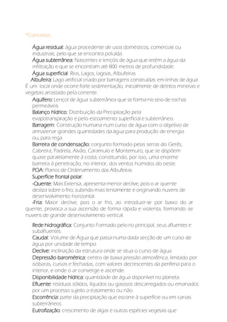 *Conceitos:
Água residual: água procedente de usos domésticos, comerciais ou
industriais, pelo que se encontra poluída.
Água subterrânea: Nascentes e lençóis de água que retêm a água da
infiltração e que se encontram até 800 metros de profundidade.
Água superficial: Rios, Lagos, lagoas, Albufeiras
Albufeira: Lago artificial criado por barragens construídas em linhas de água.
É um local onde ocorre forte sedimentação, inicialmente de detritos minerais e
vegetais arrastado pela corrente.
Aquífero: Lençol de água subterrânea que se forma no seio de rochas
permeáveis.
Balanço hídrico: Distribuição da Precipitação pela
evapotranspiração e pelo escoamento superficial e subterrâneo.
Barragem: Construção humana num curso de água com o objetivo de
armazenar grandes quantidades da água para produção de energia
ou, para rega.
Barreira de condensação: conjunto formado pelas serras do Gerês,
Cabreira, Padrela, Alvão, Caramulo e Montemuro, que se dispõem
quase paralelamente à costa, constituindo, por isso, uma enorme
barreira à penetração, no interior, dos ventos húmidos do oeste.
POA: Planos de Ordenamento das Albufeiras
Superfície frontal polar:
-Quente: Mais Extensa, apresenta menor declive, pois o ar quente
desliza sobre o frio, subindo mais lentamente e originando nuvens de
desenvolvimento horizontal.
-Fria: Maior declive, pois o ar frio, ao introduzir-se por baixo do ar
quente, provoca a sua ascensão de forma rápida e violenta, formando -se
nuvens de grande desenvolvimento vertical.
Rede hidrográfica: Conjunto Formado pelo rio principal, seus afluentes e
subafluentes.
Caudal: Volume de Água que passa numa dada secção de um curso de
água por unidade de tempo.
Declive: inclinação da estrutura onde se situa o curso de água.
Depressão barométrica: centro de baixa pressão atmosférica, limitado por
isóbaras, curvas e fechadas, com valores decrescentes da periferia para o
interior, e onde o ar converge e ascende.
Disponibilidade hídrica: quantidade de água disponível no planeta.
Efluente: resíduos sólidos, líquidos ou gasosos descarregados ou emanados
por um processo sujeito a tratamento ou não.
Escorrência: parte da precipitação que escorre à superfície ou em canais
subterrâneos.
Eutrofização: crescimento de algas e outras espécies vegetais que
 